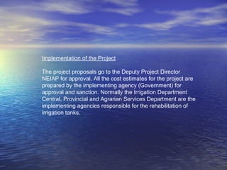 Implementation of the Project
The project proposals go to the Deputy Project Director
NEIAP for approval. All the cost estimates for the project are
prepared by the implementing agency (Government) for
approval and sanction. Normally the Irrigation Department
Central, Provincial and Agrarian Services Department are the
implementing agencies responsible for the rehabilitation of
irrigation tanks.
 