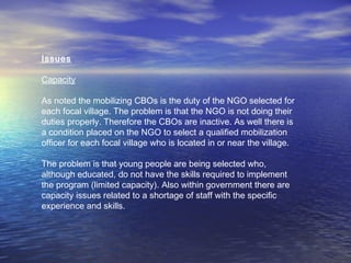 Issues
Capacity
As noted the mobilizing CBOs is the duty of the NGO selected for
each focal village. The problem is that the NGO is not doing their
duties properly. Therefore the CBOs are inactive. As well there is
a condition placed on the NGO to select a qualified mobilization
officer for each focal village who is located in or near the village.
The problem is that young people are being selected who,
although educated, do not have the skills required to implement
the program (limited capacity). Also within government there are
capacity issues related to a shortage of staff with the specific
experience and skills.
 