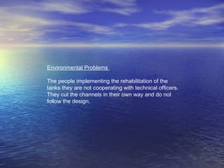 Environmental Problems
The people implementing the rehabilitation of the
tanks they are not cooperating with technical officers.
They cut the channels in their own way and do not
follow the design.
 