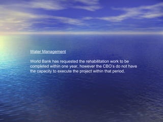Water Management
World Bank has requested the rehabilitation work to be
completed within one year, however the CBO’s do not have
the capacity to execute the project within that period.
 