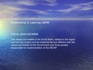 Relationship to Learning CBRM
Culture, values and beliefs
The values and beliefs of the World Bank, related to the region
and how the project is to be implemented are different with the
values and beliefs of the Government and those people
responsible for implementation of the NEIAP.
 