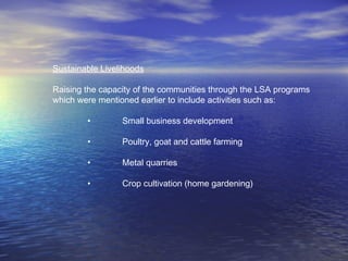 Sustainable Livelihoods
Raising the capacity of the communities through the LSA programs
which were mentioned earlier to include activities such as:
• Small business development
• Poultry, goat and cattle farming
• Metal quarries
• Crop cultivation (home gardening)
 