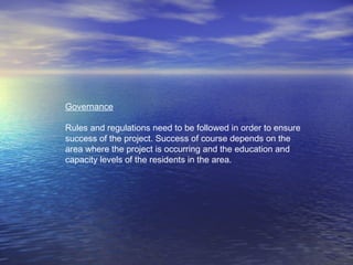 Governance
Rules and regulations need to be followed in order to ensure
success of the project. Success of course depends on the
area where the project is occurring and the education and
capacity levels of the residents in the area.
 