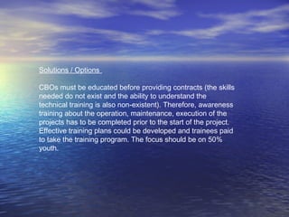 Solutions / Options
CBOs must be educated before providing contracts (the skills
needed do not exist and the ability to understand the
technical training is also non-existent). Therefore, awareness
training about the operation, maintenance, execution of the
projects has to be completed prior to the start of the project.
Effective training plans could be developed and trainees paid
to take the training program. The focus should be on 50%
youth.
 