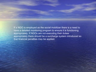 If a NGO is employed as the social mobilizer there is a need to
have a detailed monitoring program to ensure it is functioning
appropriately. If NGOs are not executing their duties
appropriately there should be a surcharge system introduced so
that financial penalties may be applied.
 