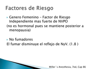 Genero Femenino – Factor de Riesgo
Independiente mas fuerte de NVPO
(no es hormonal pues se mantiene posterior a
menopausia)


No fumadores
El fumar disminuye el reflejo de NyV. (1.8 )


Miller´s Anesthesia, 7ed, Cap 86

 