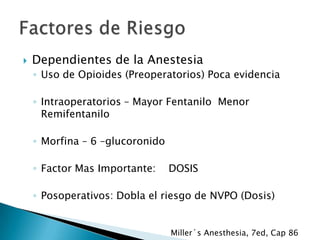 

Dependientes de la Anestesia
◦ Uso de Opioides (Preoperatorios) Poca evidencia
◦ Intraoperatorios – Mayor Fentanilo Menor
Remifentanilo
◦ Morfina – 6 –glucoronido
◦ Factor Mas Importante:

DOSIS

◦ Posoperativos: Dobla el riesgo de NVPO (Dosis)

Miller´s Anesthesia, 7ed, Cap 86

 