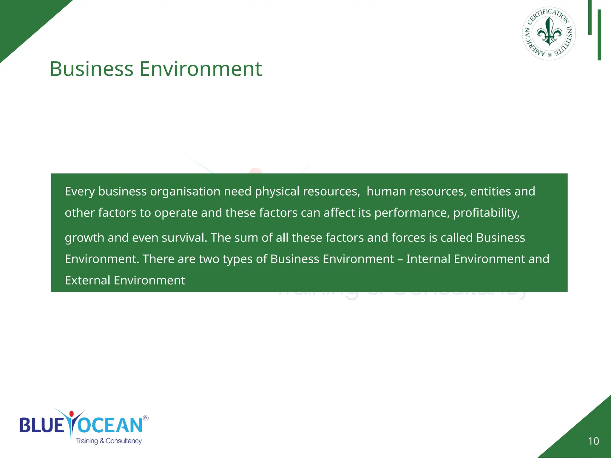 10
Business Environment
Every business organisation need physical resources, human resources, entities and
other factors to operate and these factors can affect its performance, profitability,
growth and even survival. The sum of all these factors and forces is called Business
Environment. There are two types of Business Environment – Internal Environment and
External Environment
 