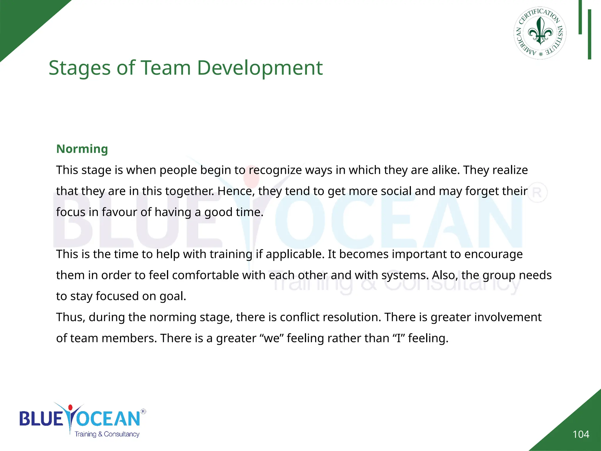 104
Stages of Team Development
Norming
This stage is when people begin to recognize ways in which they are alike. They realize
that they are in this together. Hence, they tend to get more social and may forget their
focus in favour of having a good time.
This is the time to help with training if applicable. It becomes important to encourage
them in order to feel comfortable with each other and with systems. Also, the group needs
to stay focused on goal.
Thus, during the norming stage, there is conflict resolution. There is greater involvement
of team members. There is a greater “we” feeling rather than “I” feeling.
 