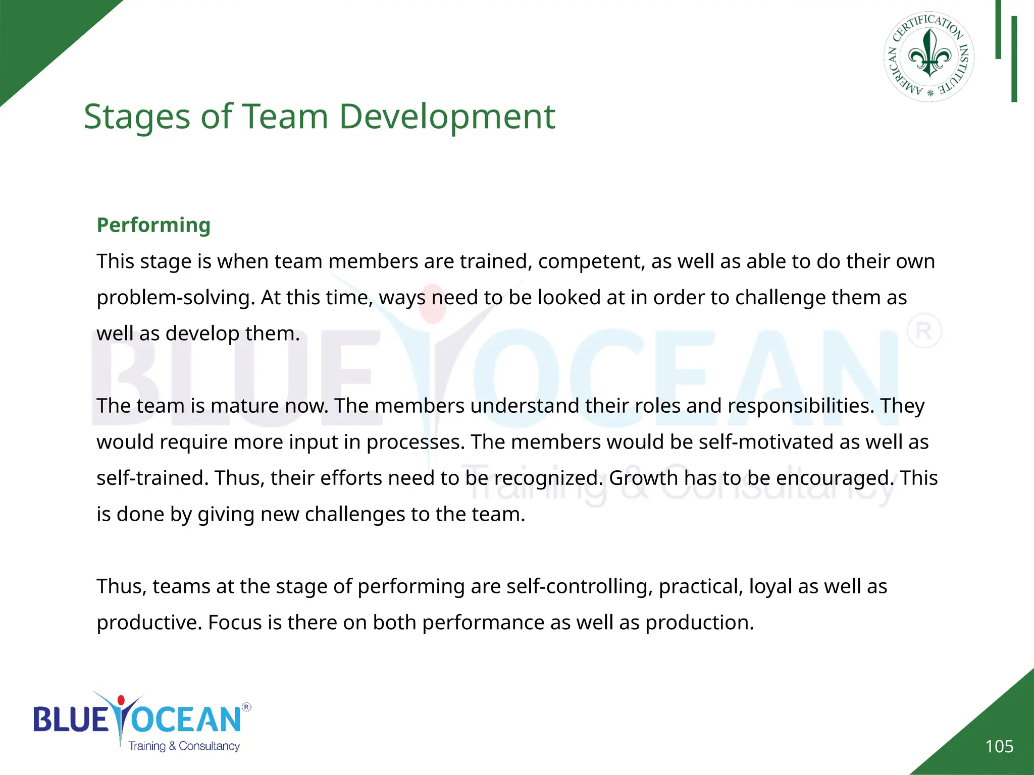 105
Stages of Team Development
Performing
This stage is when team members are trained, competent, as well as able to do their own
problem-solving. At this time, ways need to be looked at in order to challenge them as
well as develop them.
The team is mature now. The members understand their roles and responsibilities. They
would require more input in processes. The members would be self-motivated as well as
self-trained. Thus, their efforts need to be recognized. Growth has to be encouraged. This
is done by giving new challenges to the team.
Thus, teams at the stage of performing are self-controlling, practical, loyal as well as
productive. Focus is there on both performance as well as production.
 
