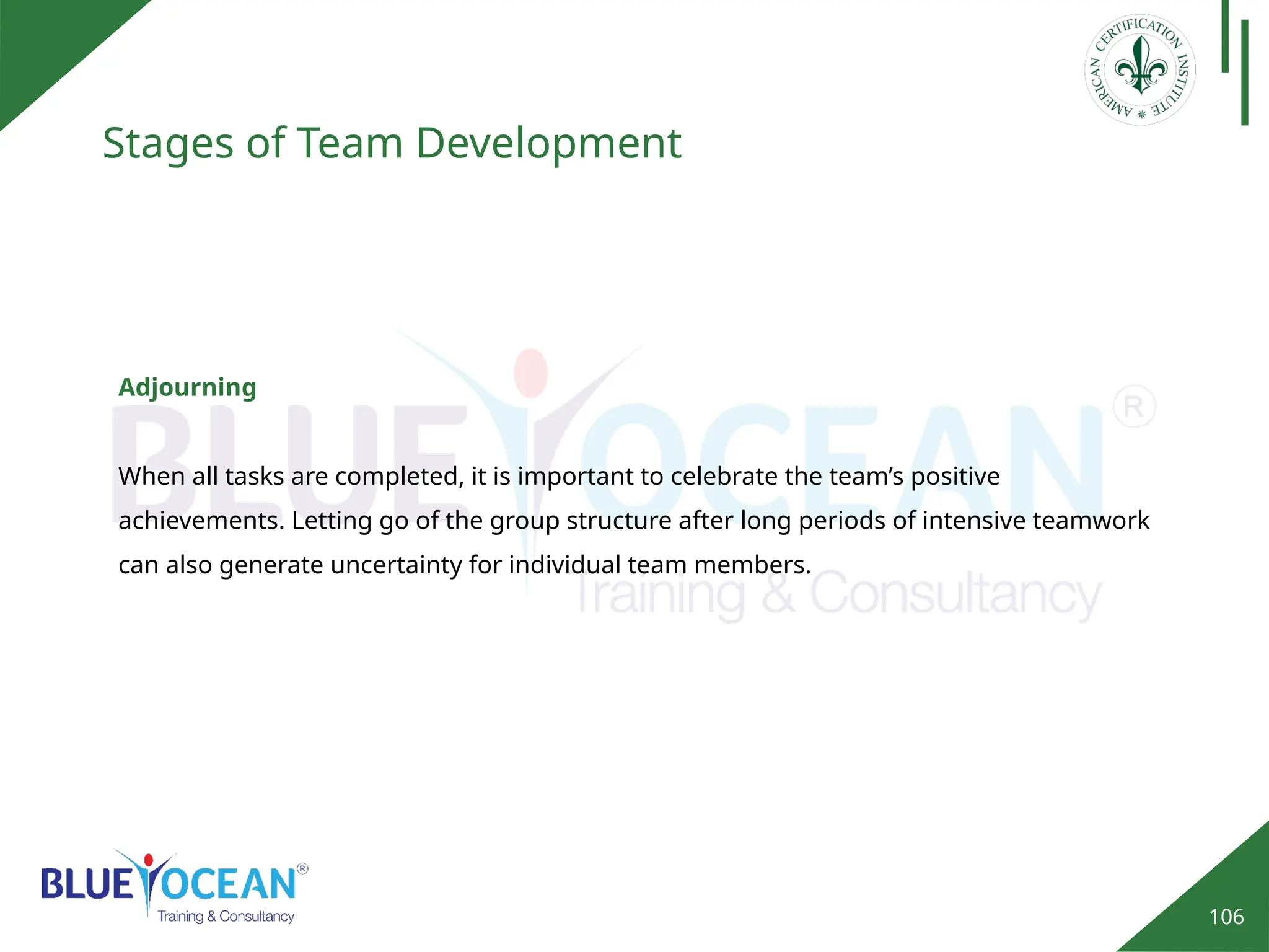106
Stages of Team Development
Adjourning
When all tasks are completed, it is important to celebrate the team’s positive
achievements. Letting go of the group structure after long periods of intensive teamwork
can also generate uncertainty for individual team members.
 