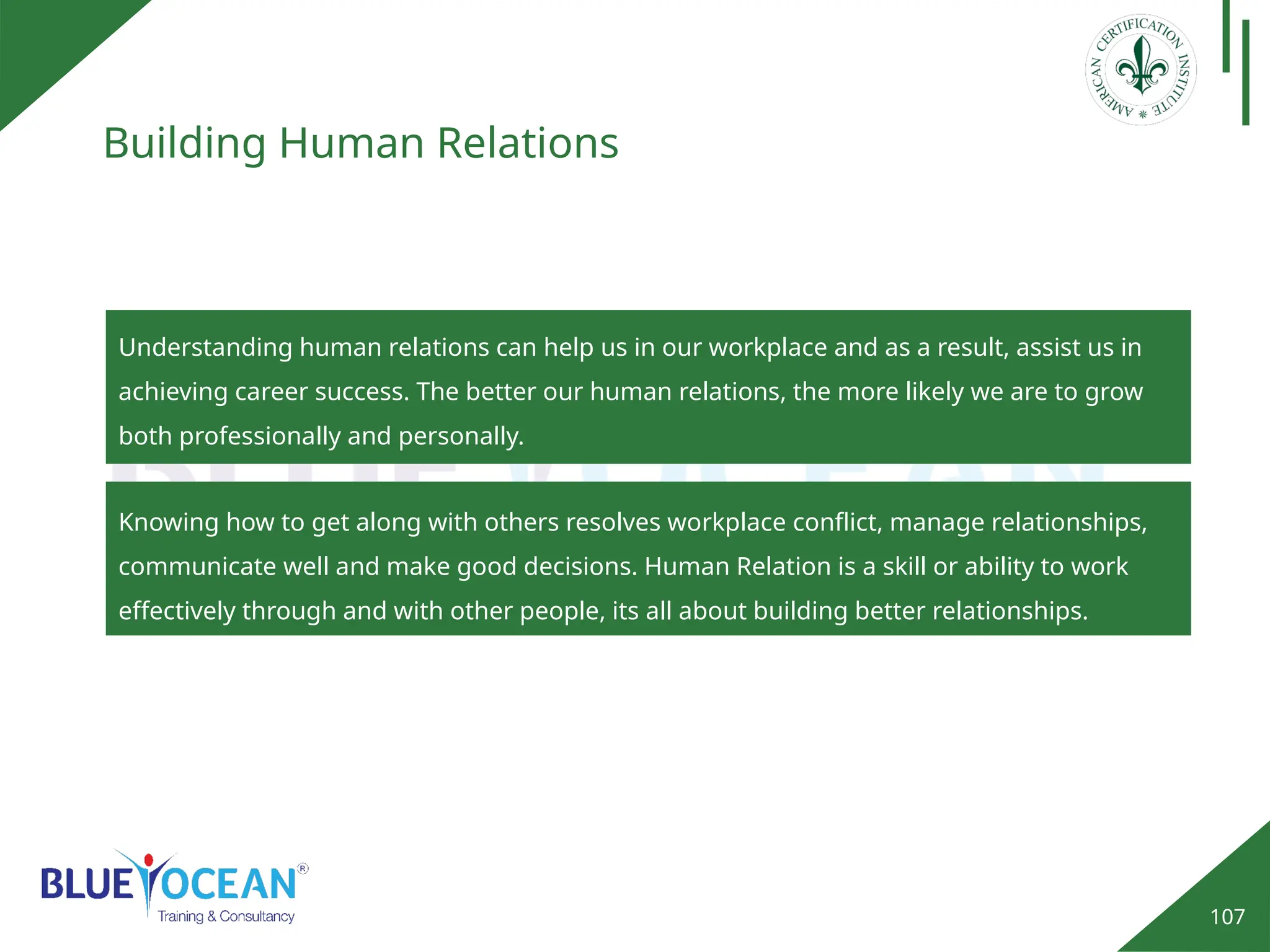107
Building Human Relations
Understanding human relations can help us in our workplace and as a result, assist us in
achieving career success. The better our human relations, the more likely we are to grow
both professionally and personally.
Knowing how to get along with others resolves workplace conflict, manage relationships,
communicate well and make good decisions. Human Relation is a skill or ability to work
effectively through and with other people, its all about building better relationships.
 