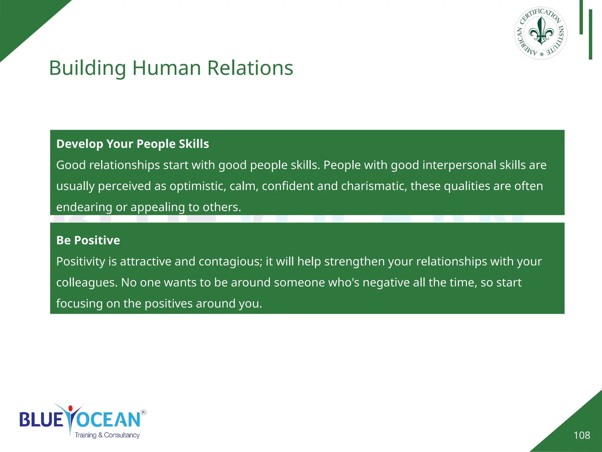 108
Building Human Relations
Develop Your People Skills
Good relationships start with good people skills. People with good interpersonal skills are
usually perceived as optimistic, calm, confident and charismatic, these qualities are often
endearing or appealing to others.
Be Positive
Positivity is attractive and contagious; it will help strengthen your relationships with your
colleagues. No one wants to be around someone who's negative all the time, so start
focusing on the positives around you.
 