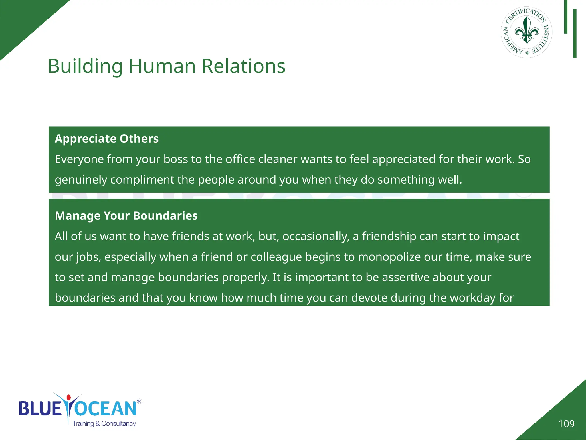 109
Building Human Relations
Appreciate Others
Everyone from your boss to the office cleaner wants to feel appreciated for their work. So
genuinely compliment the people around you when they do something well.
Manage Your Boundaries
All of us want to have friends at work, but, occasionally, a friendship can start to impact
our jobs, especially when a friend or colleague begins to monopolize our time, make sure
to set and manage boundaries properly. It is important to be assertive about your
boundaries and that you know how much time you can devote during the workday for
social interactions.
 