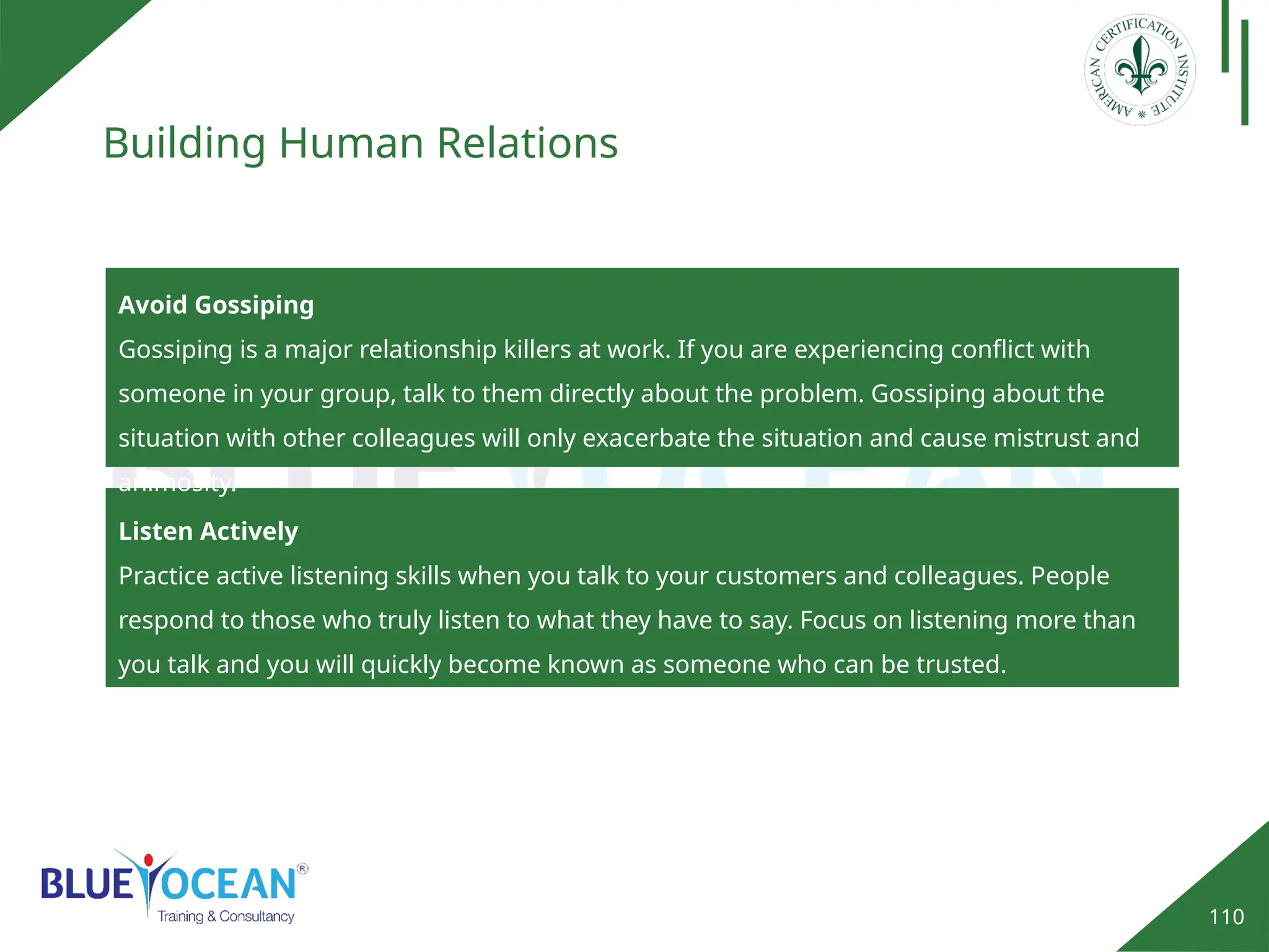 110
Building Human Relations
Avoid Gossiping
Gossiping is a major relationship killers at work. If you are experiencing conflict with
someone in your group, talk to them directly about the problem. Gossiping about the
situation with other colleagues will only exacerbate the situation and cause mistrust and
animosity.
Listen Actively
Practice active listening skills when you talk to your customers and colleagues. People
respond to those who truly listen to what they have to say. Focus on listening more than
you talk and you will quickly become known as someone who can be trusted.
 