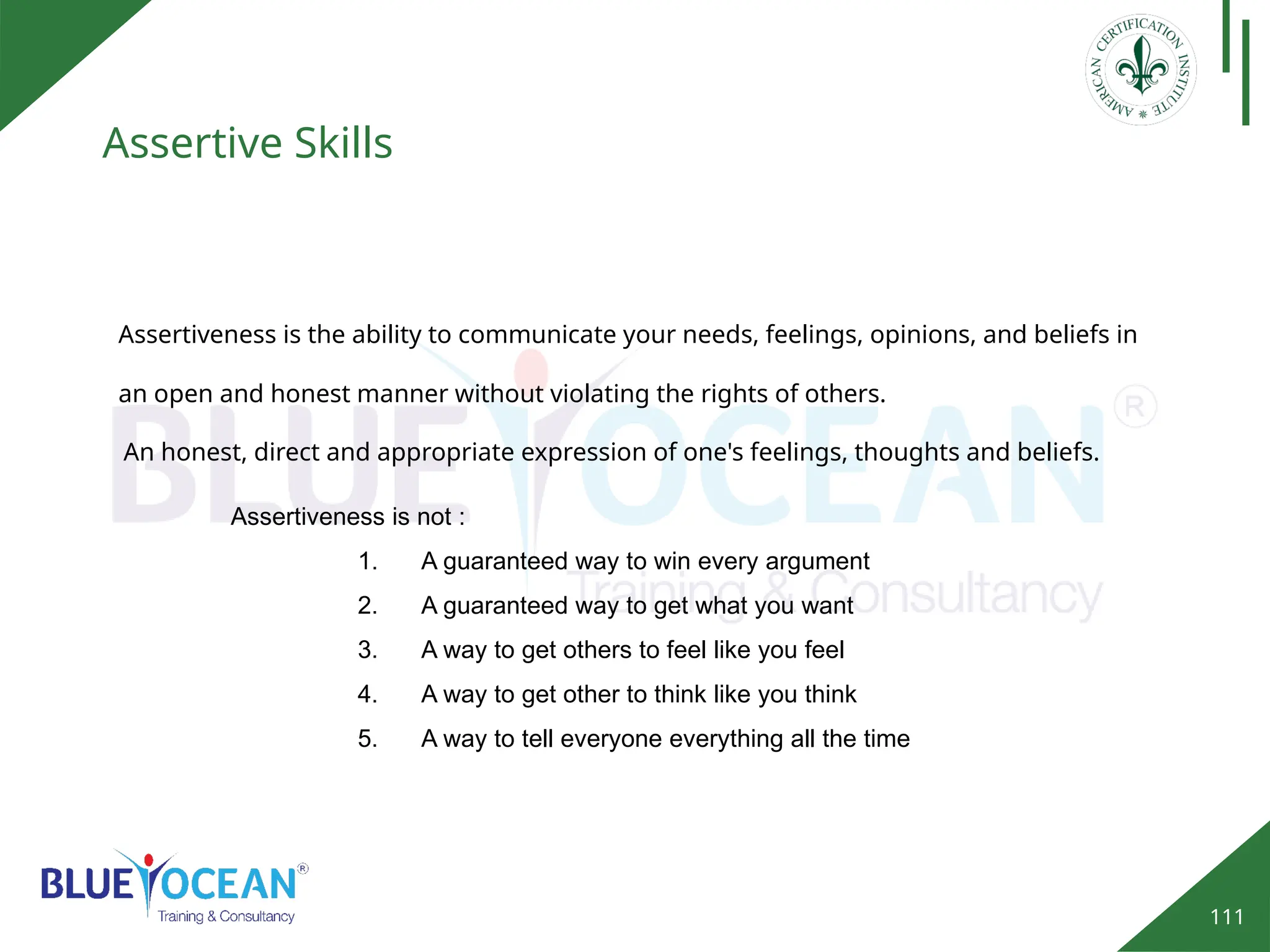 111
Assertive Skills
Assertiveness is the ability to communicate your needs, feelings, opinions, and beliefs in
an open and honest manner without violating the rights of others.
An honest, direct and appropriate expression of one's feelings, thoughts and beliefs.
Assertiveness is not :
1. A guaranteed way to win every argument
2. A guaranteed way to get what you want
3. A way to get others to feel like you feel
4. A way to get other to think like you think
5. A way to tell everyone everything all the time
 