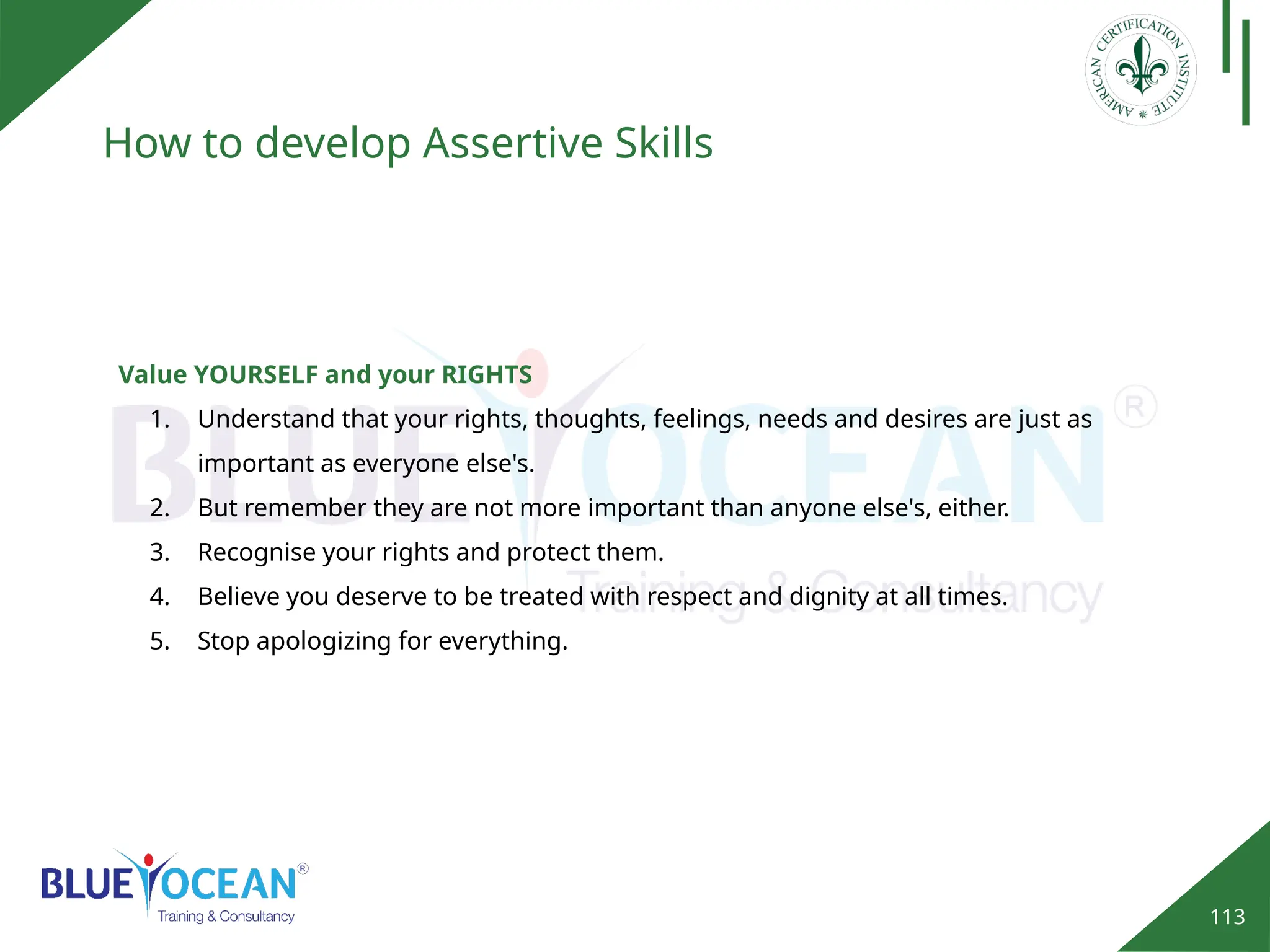 113
How to develop Assertive Skills
Value YOURSELF and your RIGHTS
1. Understand that your rights, thoughts, feelings, needs and desires are just as
important as everyone else's.
2. But remember they are not more important than anyone else's, either.
3. Recognise your rights and protect them.
4. Believe you deserve to be treated with respect and dignity at all times.
5. Stop apologizing for everything.
 