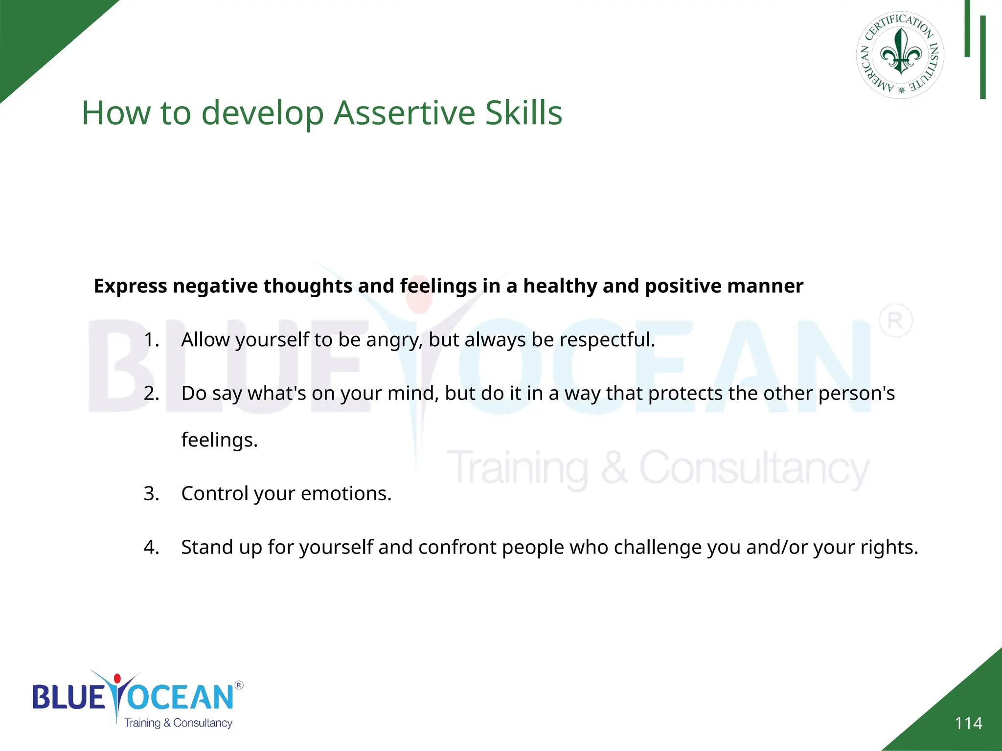 114
How to develop Assertive Skills
Express negative thoughts and feelings in a healthy and positive manner
1. Allow yourself to be angry, but always be respectful.
2. Do say what's on your mind, but do it in a way that protects the other person's
feelings.
3. Control your emotions.
4. Stand up for yourself and confront people who challenge you and/or your rights.
 