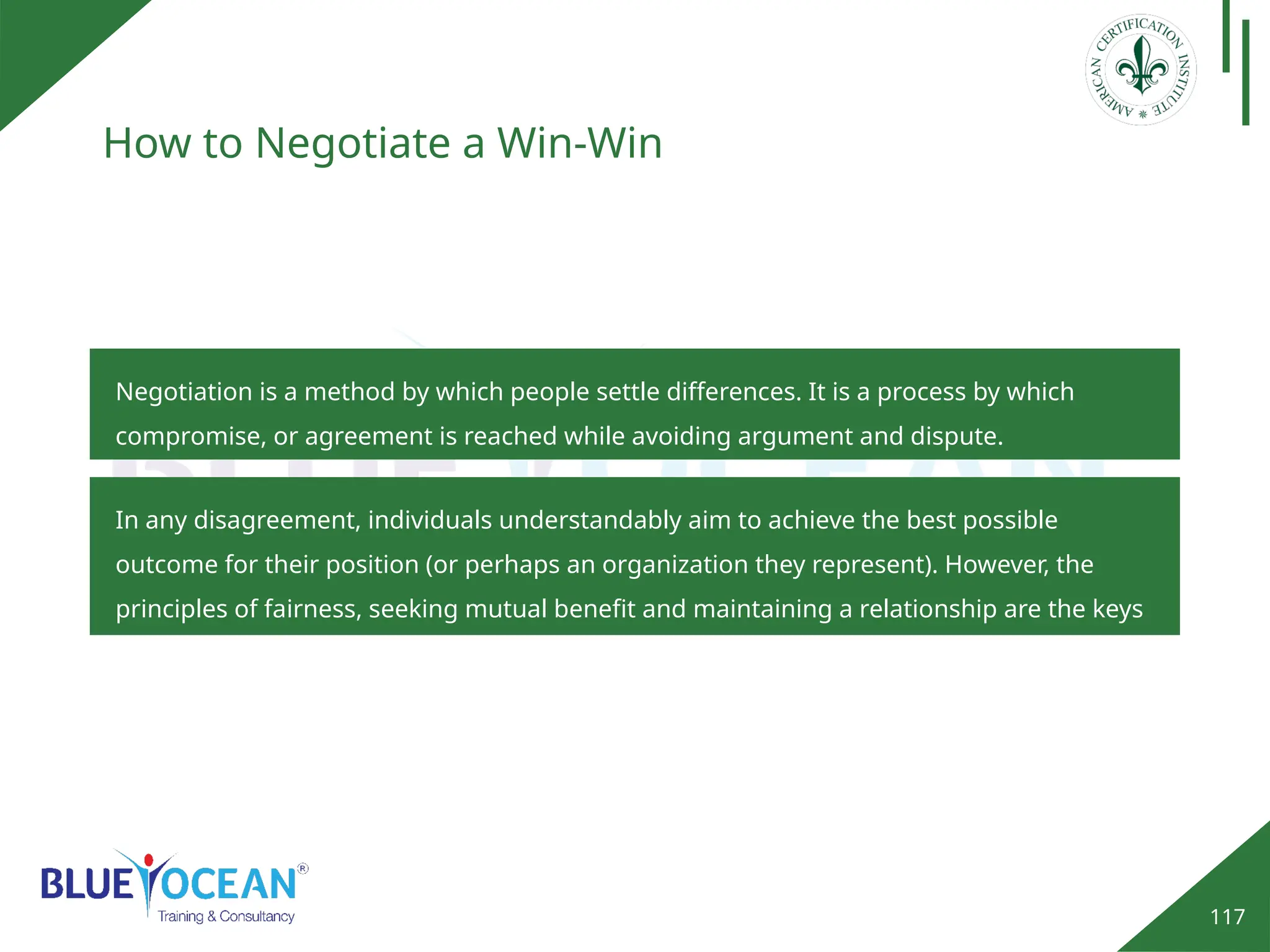 117
How to Negotiate a Win-Win
Negotiation is a method by which people settle differences. It is a process by which
compromise, or agreement is reached while avoiding argument and dispute.
In any disagreement, individuals understandably aim to achieve the best possible
outcome for their position (or perhaps an organization they represent). However, the
principles of fairness, seeking mutual benefit and maintaining a relationship are the keys
to a successful outcome.
 