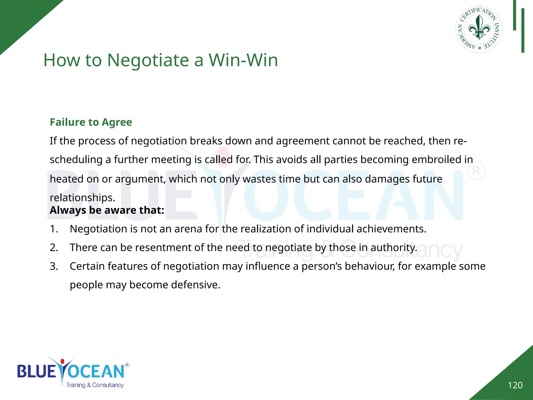 120
How to Negotiate a Win-Win
Failure to Agree
If the process of negotiation breaks down and agreement cannot be reached, then re-
scheduling a further meeting is called for. This avoids all parties becoming embroiled in
Always be aware that:
1. Negotiation is not an arena for the realization of individual achievements.
2. There can be resentment of the need to negotiate by those in authority.
3. Certain features of negotiation may influence a person’s behaviour, for example some
people may become defensive.
heated on or argument, which not only wastes time but can also damages future
relationships.
 