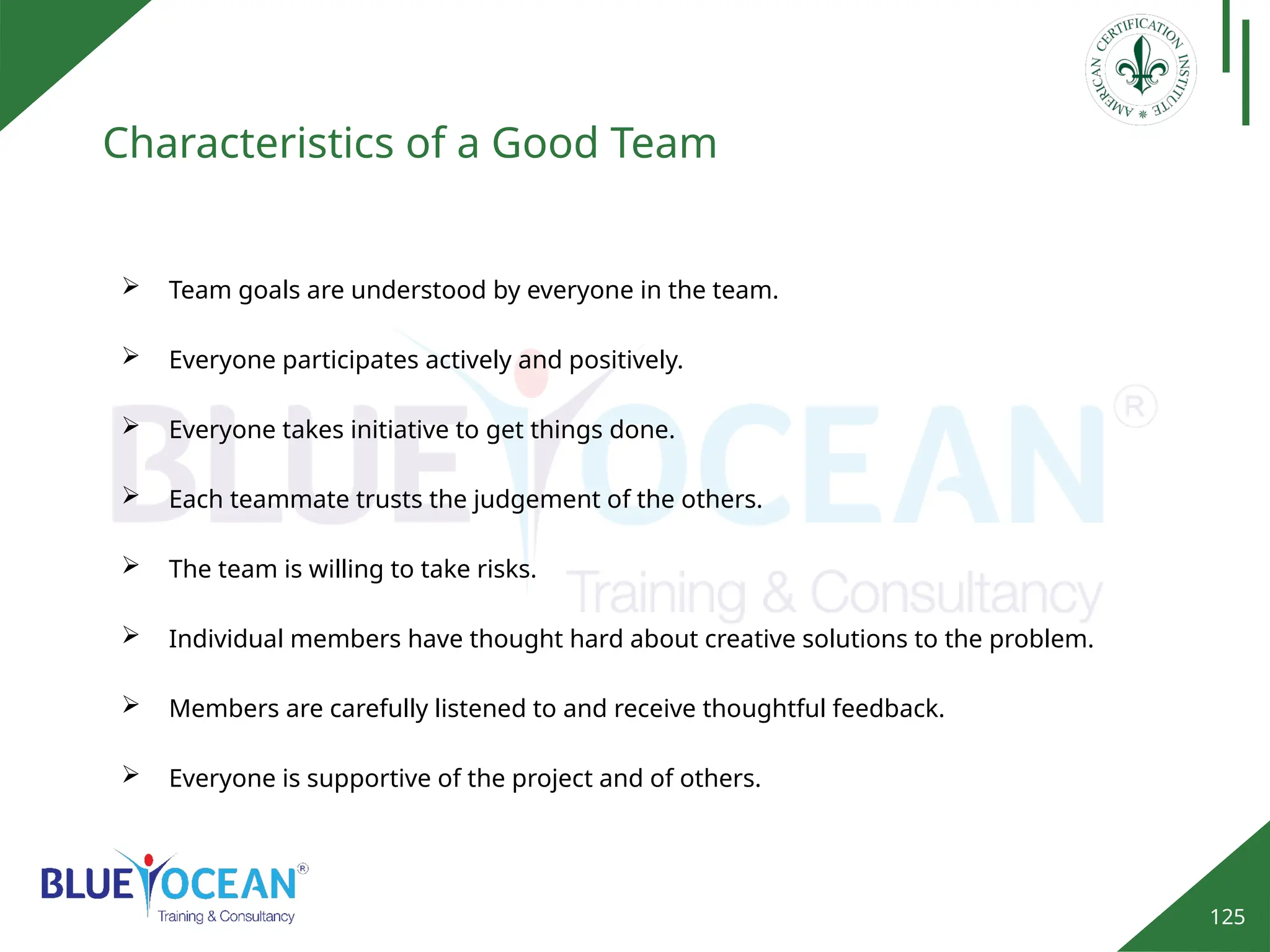 125
Characteristics of a Good Team
 Team goals are understood by everyone in the team.
 Everyone participates actively and positively.
 Everyone takes initiative to get things done.
 Each teammate trusts the judgement of the others.
 The team is willing to take risks.
 Individual members have thought hard about creative solutions to the problem.
 Members are carefully listened to and receive thoughtful feedback.
 Everyone is supportive of the project and of others.
 