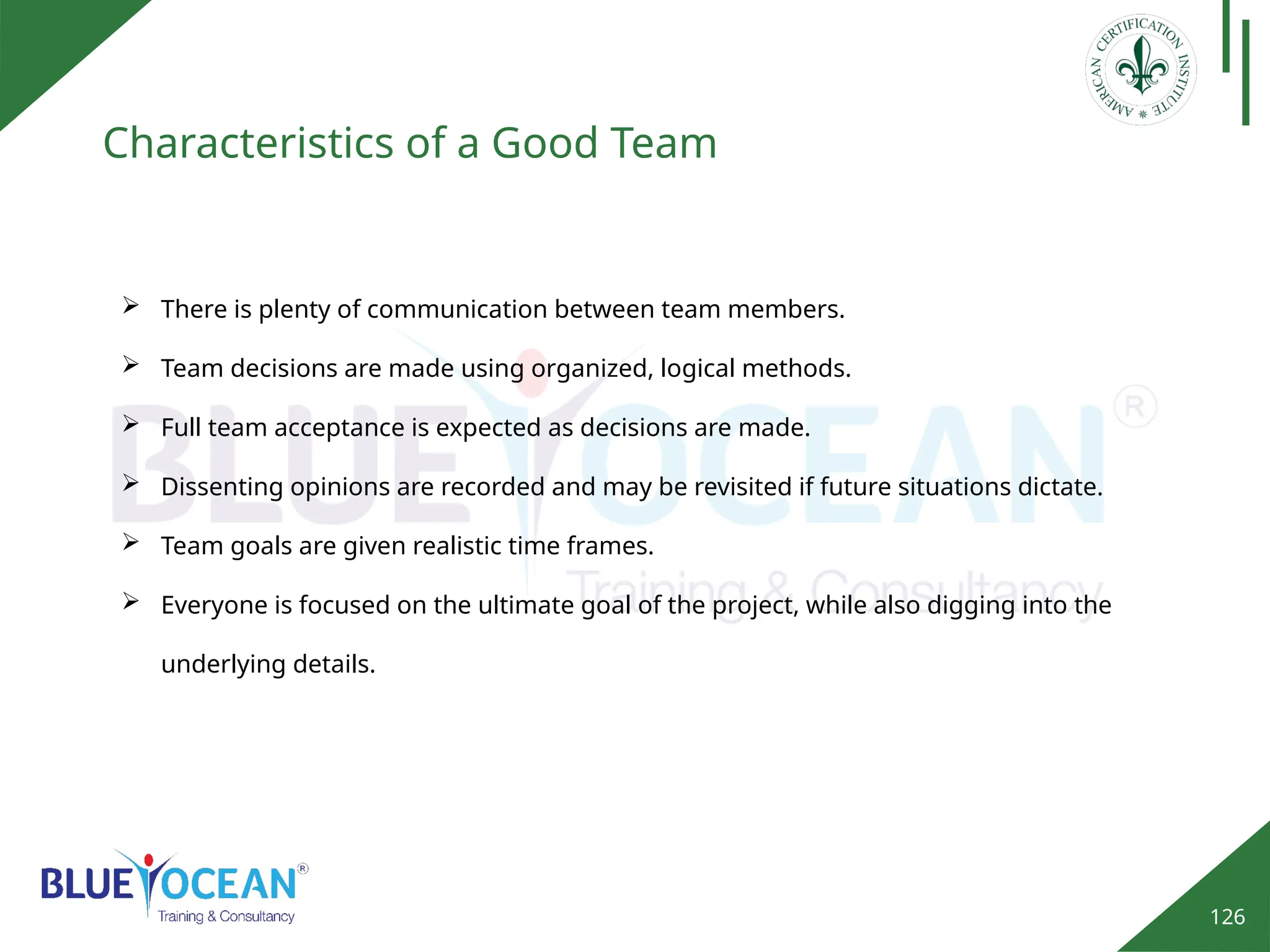 126
Characteristics of a Good Team
 There is plenty of communication between team members.
 Team decisions are made using organized, logical methods.
 Full team acceptance is expected as decisions are made.
 Dissenting opinions are recorded and may be revisited if future situations dictate.
 Team goals are given realistic time frames.
 Everyone is focused on the ultimate goal of the project, while also digging into the
underlying details.
 