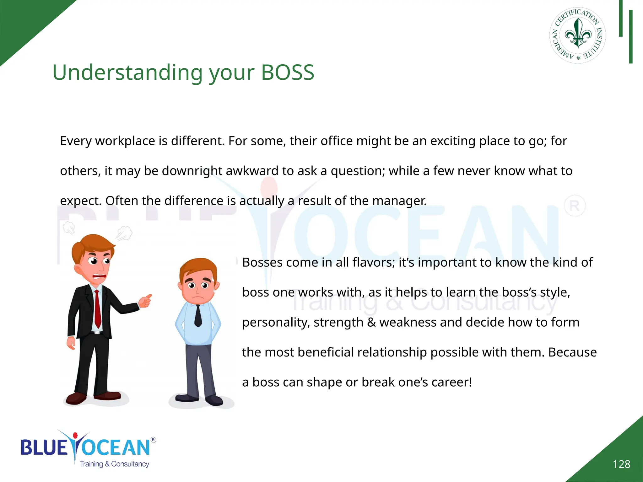 128
Understanding your BOSS
Every workplace is different. For some, their office might be an exciting place to go; for
others, it may be downright awkward to ask a question; while a few never know what to
expect. Often the difference is actually a result of the manager.
Bosses come in all flavors; it’s important to know the kind of
boss one works with, as it helps to learn the boss’s style,
personality, strength & weakness and decide how to form
the most beneficial relationship possible with them. Because
a boss can shape or break one’s career!
 
