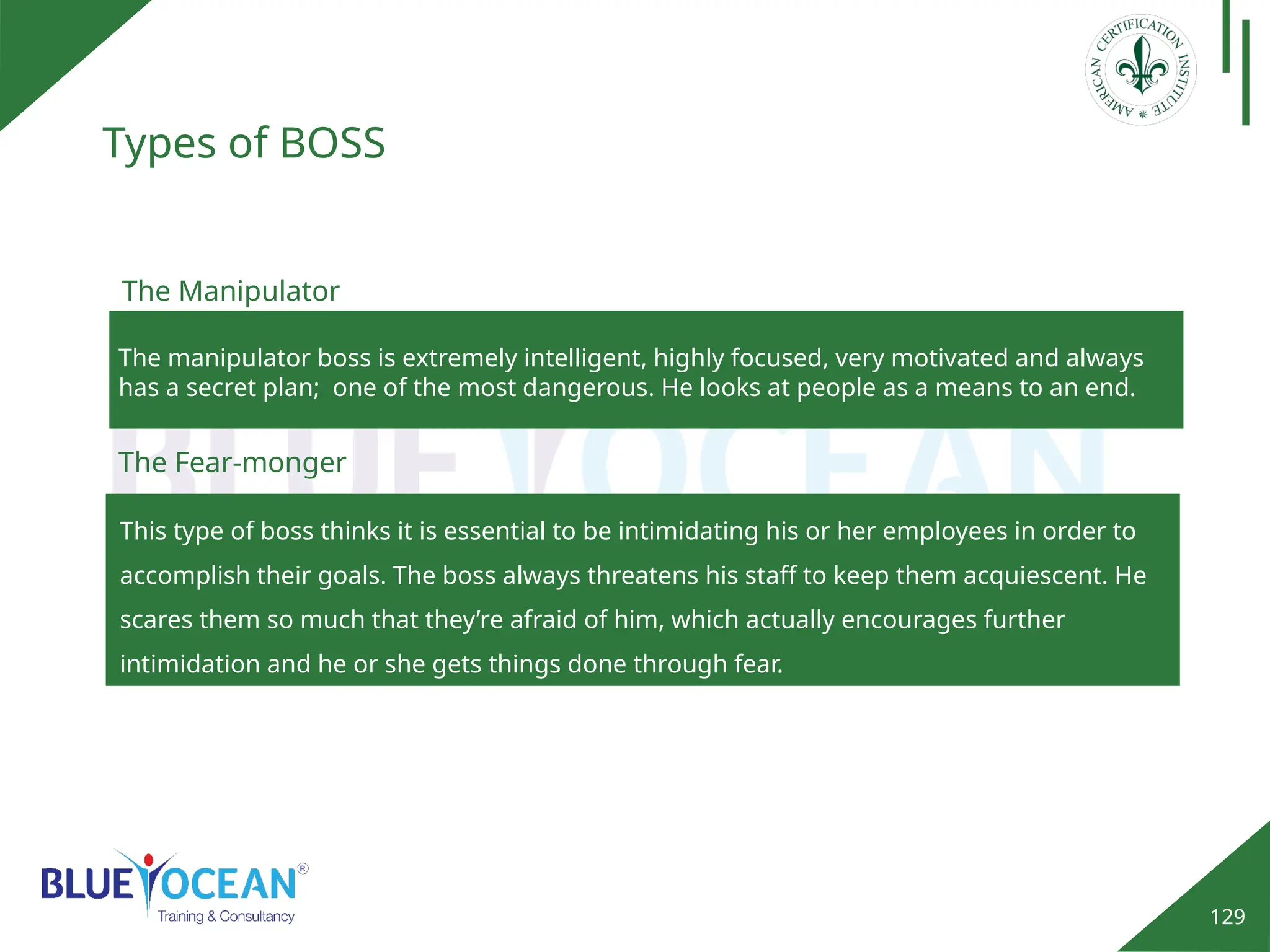 129
Types of BOSS
This type of boss thinks it is essential to be intimidating his or her employees in order to
accomplish their goals. The boss always threatens his staff to keep them acquiescent. He
scares them so much that they’re afraid of him, which actually encourages further
intimidation and he or she gets things done through fear.
The Fear-monger
The Manipulator
The manipulator boss is extremely intelligent, highly focused, very motivated and always
has a secret plan; one of the most dangerous. He looks at people as a means to an end.
 