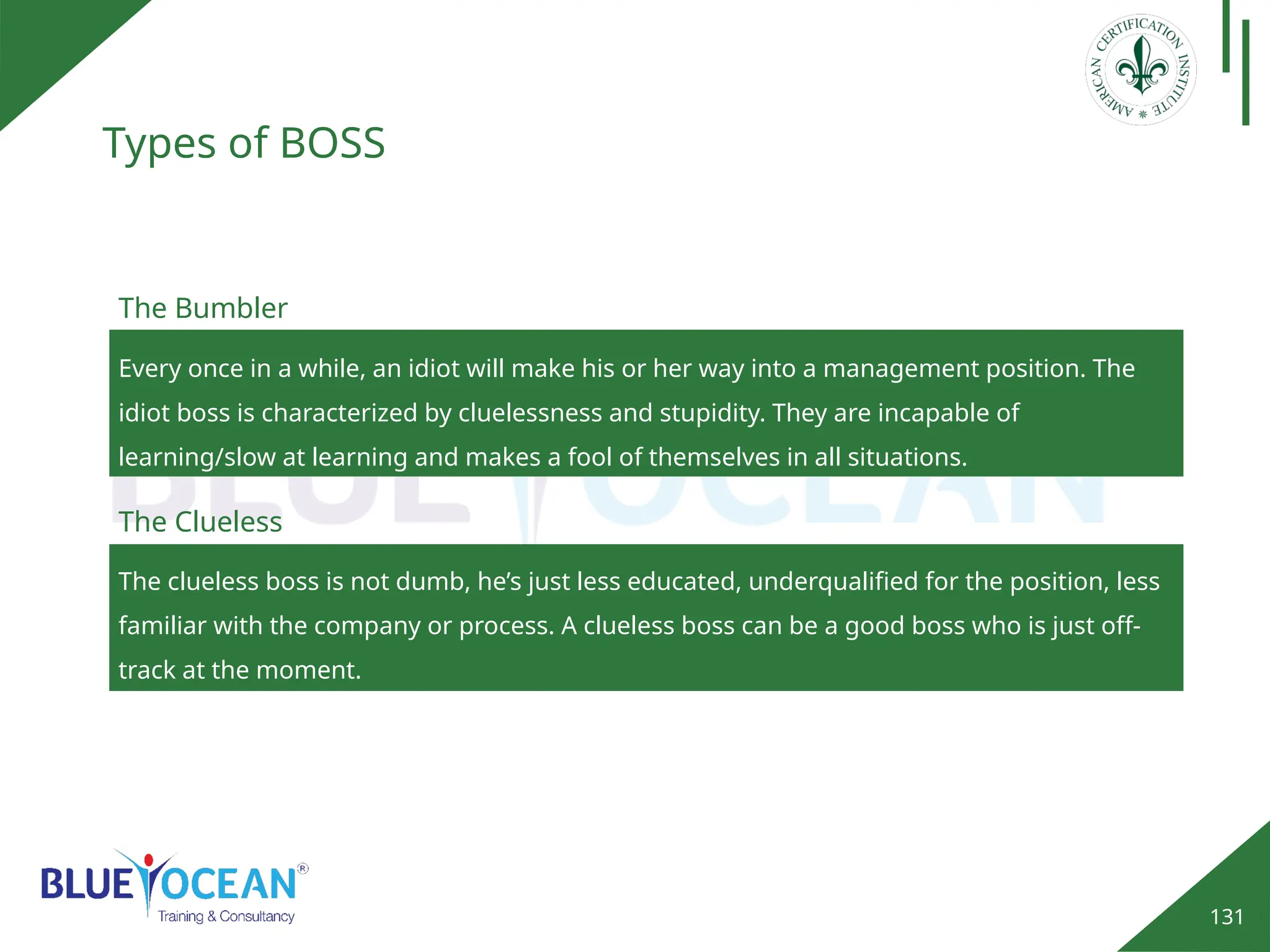 131
Types of BOSS
Every once in a while, an idiot will make his or her way into a management position. The
idiot boss is characterized by cluelessness and stupidity. They are incapable of
learning/slow at learning and makes a fool of themselves in all situations.
The Bumbler
The clueless boss is not dumb, he’s just less educated, underqualified for the position, less
familiar with the company or process. A clueless boss can be a good boss who is just off-
track at the moment.
The Clueless
 