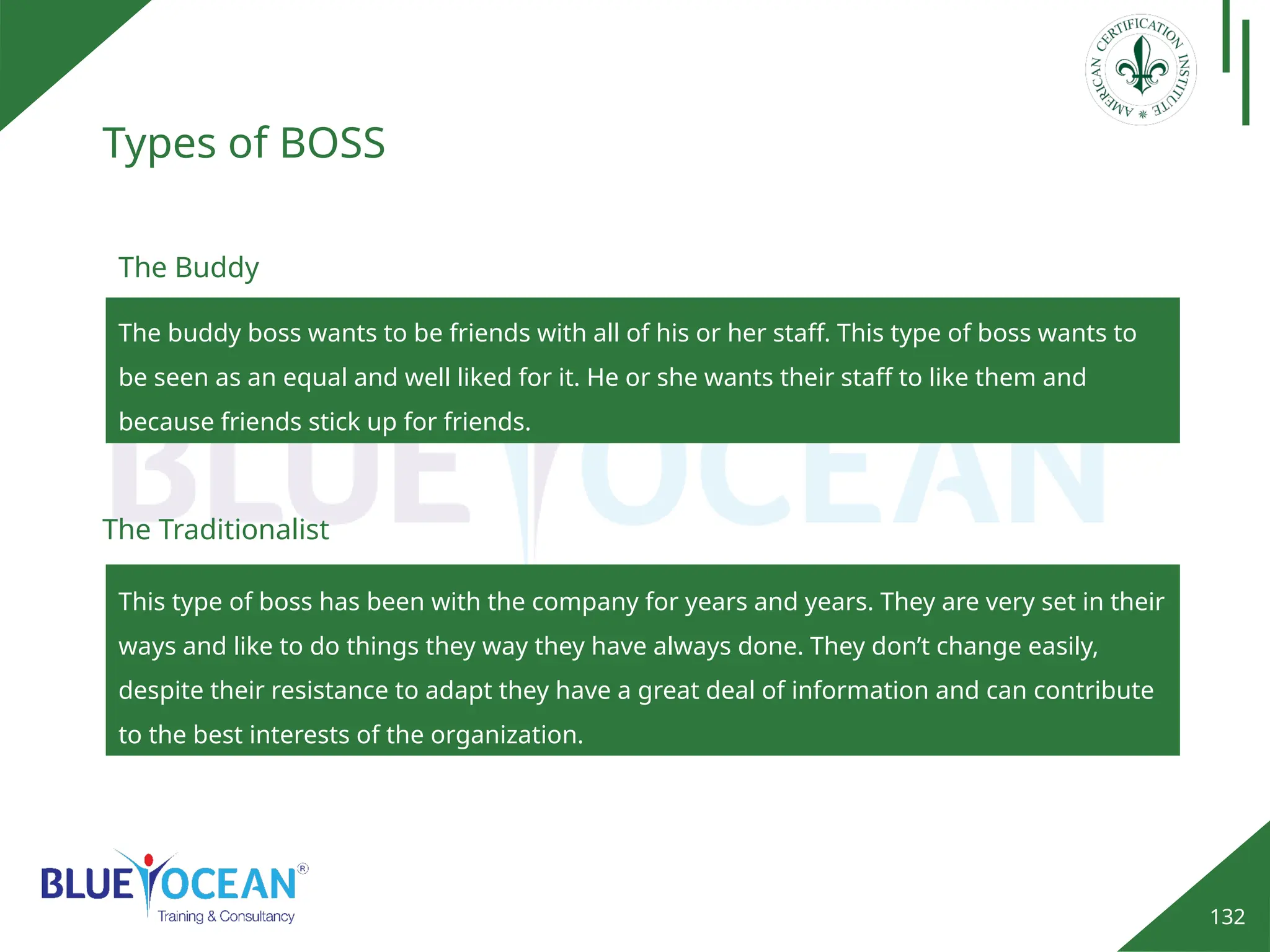 132
Types of BOSS
The buddy boss wants to be friends with all of his or her staff. This type of boss wants to
be seen as an equal and well liked for it. He or she wants their staff to like them and
because friends stick up for friends.
The Buddy
This type of boss has been with the company for years and years. They are very set in their
ways and like to do things they way they have always done. They don’t change easily,
despite their resistance to adapt they have a great deal of information and can contribute
to the best interests of the organization.
The Traditionalist
 