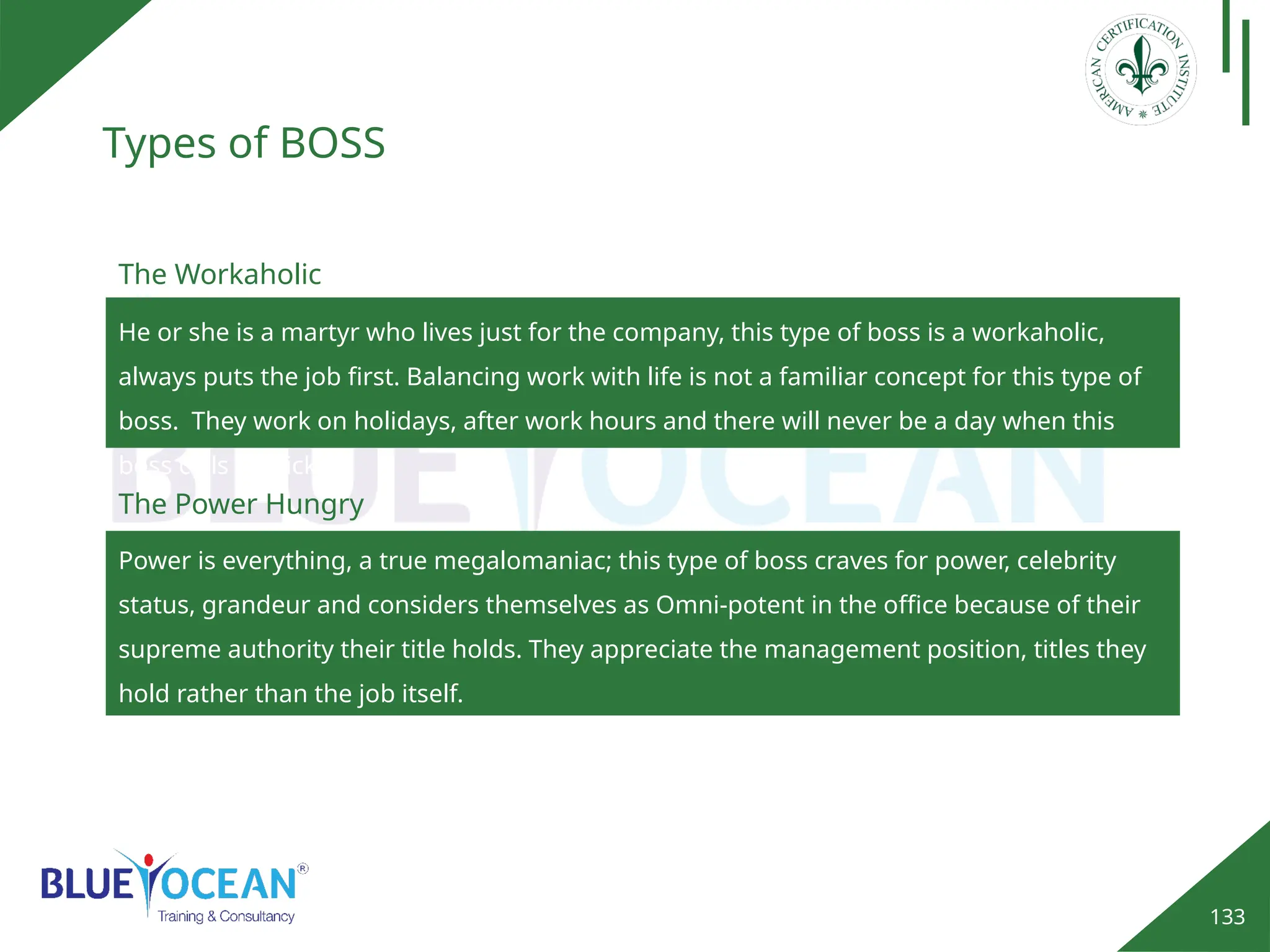 133
Types of BOSS
Power is everything, a true megalomaniac; this type of boss craves for power, celebrity
status, grandeur and considers themselves as Omni-potent in the office because of their
supreme authority their title holds. They appreciate the management position, titles they
hold rather than the job itself.
The Power Hungry
The Workaholic
He or she is a martyr who lives just for the company, this type of boss is a workaholic,
always puts the job first. Balancing work with life is not a familiar concept for this type of
boss. They work on holidays, after work hours and there will never be a day when this
boss calls off sick.
 