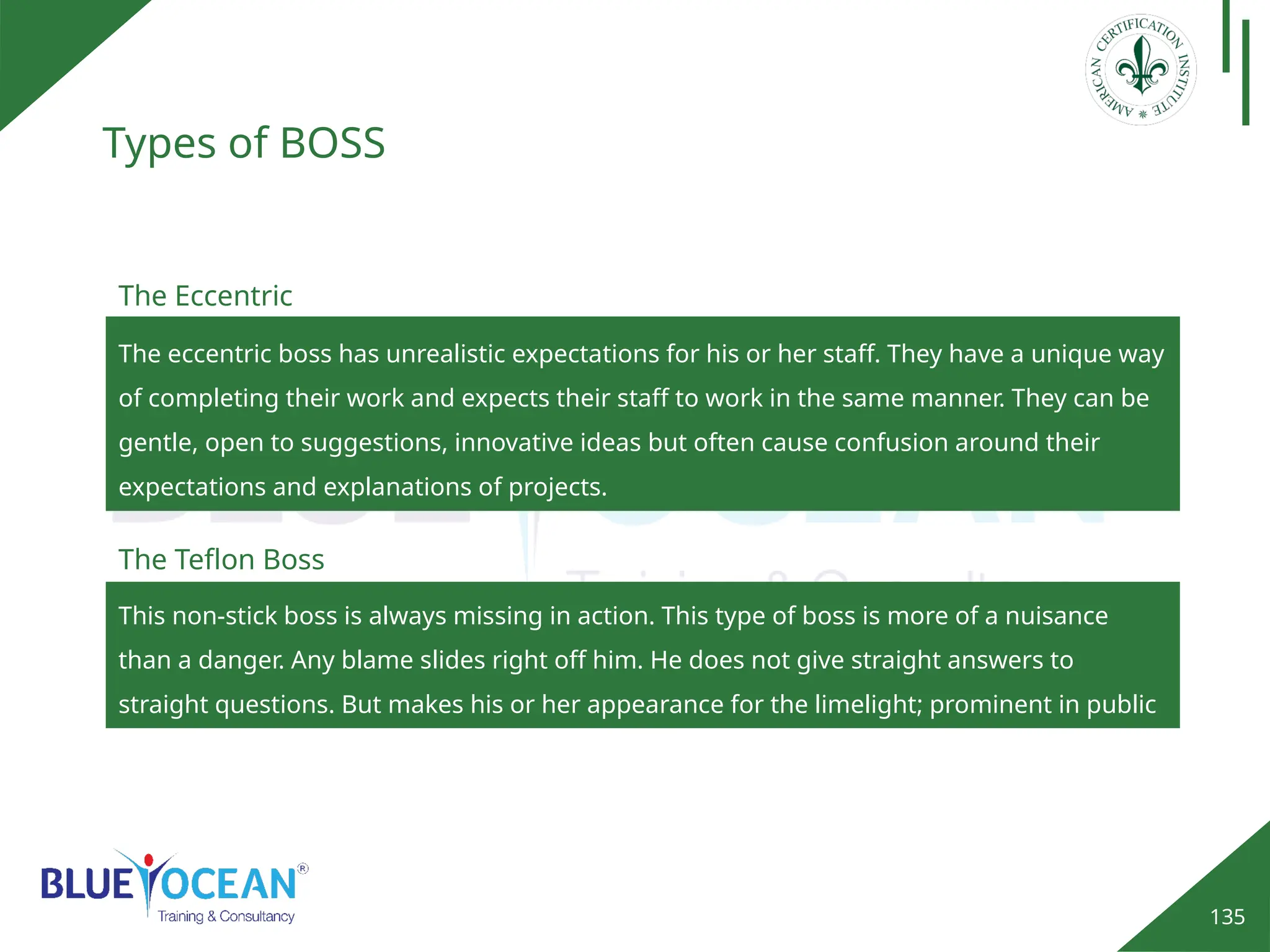 135
Types of BOSS
The eccentric boss has unrealistic expectations for his or her staff. They have a unique way
of completing their work and expects their staff to work in the same manner. They can be
gentle, open to suggestions, innovative ideas but often cause confusion around their
expectations and explanations of projects.
The Eccentric
This non-stick boss is always missing in action. This type of boss is more of a nuisance
than a danger. Any blame slides right off him. He does not give straight answers to
straight questions. But makes his or her appearance for the limelight; prominent in public
affairs.
The Teflon Boss
 
