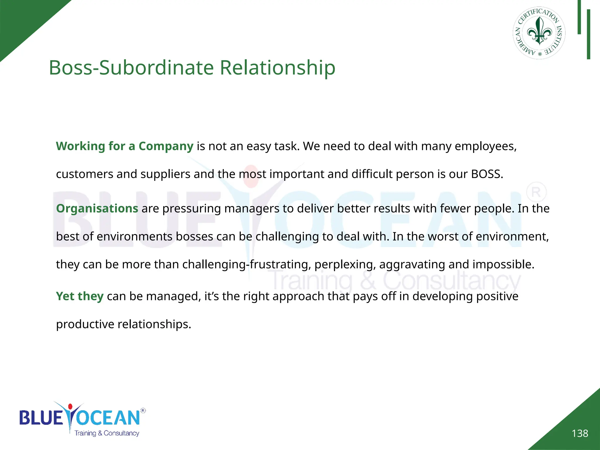 138
Boss-Subordinate Relationship
Organisations are pressuring managers to deliver better results with fewer people. In the
best of environments bosses can be challenging to deal with. In the worst of environment,
they can be more than challenging-frustrating, perplexing, aggravating and impossible.
Working for a Company is not an easy task. We need to deal with many employees,
customers and suppliers and the most important and difficult person is our BOSS.
Yet they can be managed, it’s the right approach that pays off in developing positive
productive relationships.
 