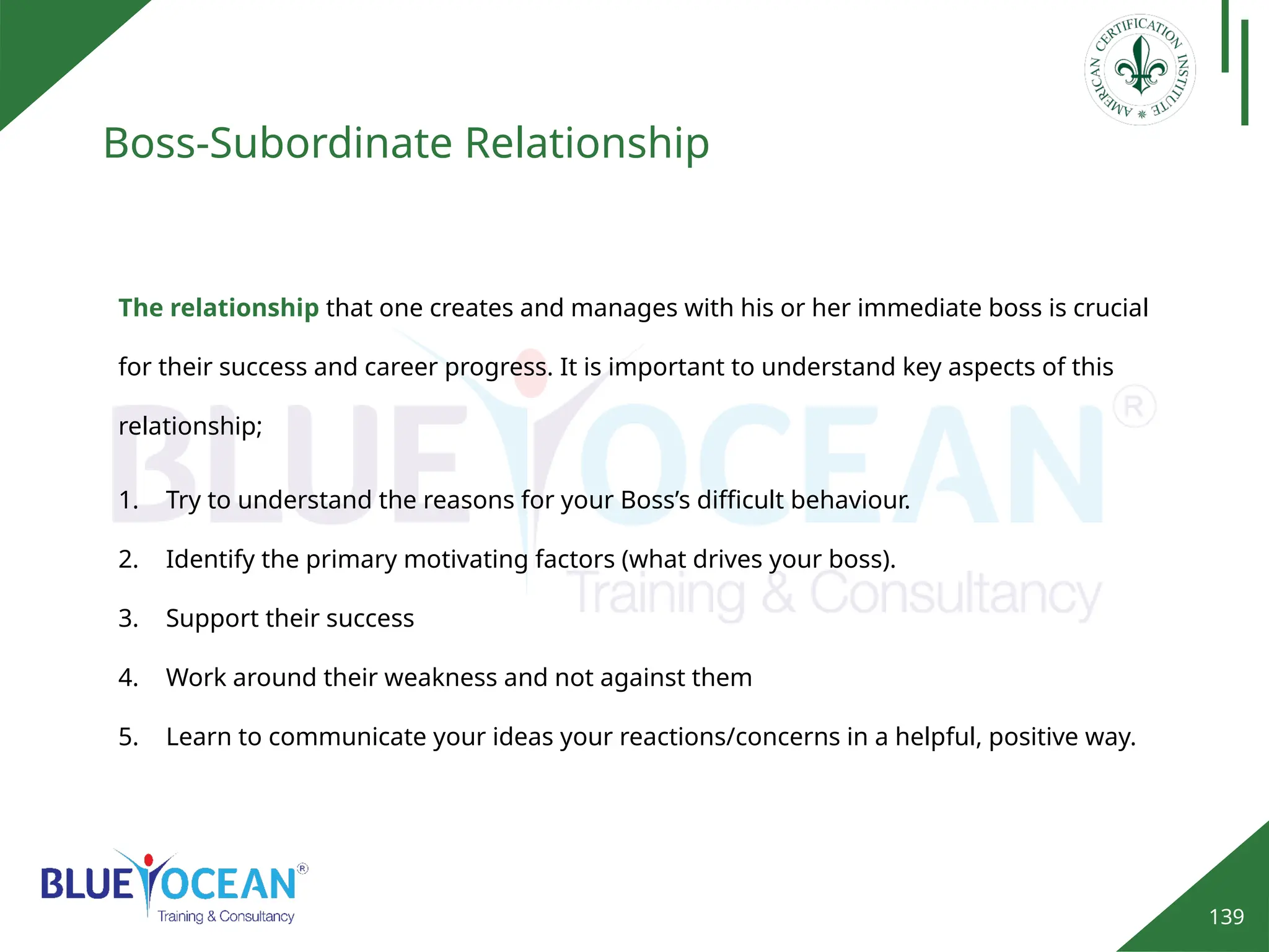 139
Boss-Subordinate Relationship
1. Try to understand the reasons for your Boss’s difficult behaviour.
2. Identify the primary motivating factors (what drives your boss).
3. Support their success
4. Work around their weakness and not against them
5. Learn to communicate your ideas your reactions/concerns in a helpful, positive way.
The relationship that one creates and manages with his or her immediate boss is crucial
for their success and career progress. It is important to understand key aspects of this
relationship;
 