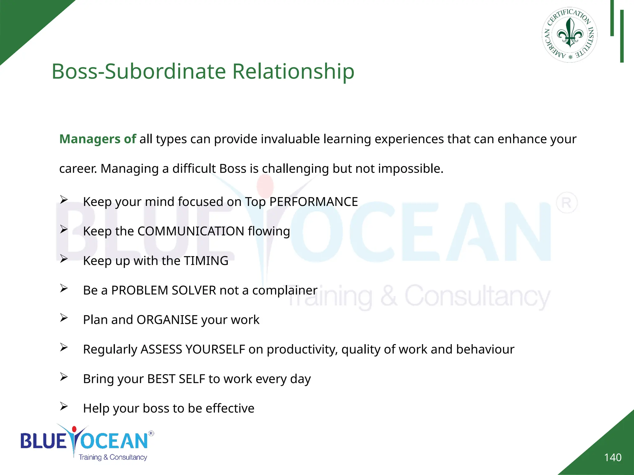 140
Boss-Subordinate Relationship
Managers of all types can provide invaluable learning experiences that can enhance your
career. Managing a difficult Boss is challenging but not impossible.
 Keep your mind focused on Top PERFORMANCE
 Keep the COMMUNICATION flowing
 Keep up with the TIMING
 Be a PROBLEM SOLVER not a complainer
 Plan and ORGANISE your work
 Regularly ASSESS YOURSELF on productivity, quality of work and behaviour
 Bring your BEST SELF to work every day
 Help your boss to be effective
 