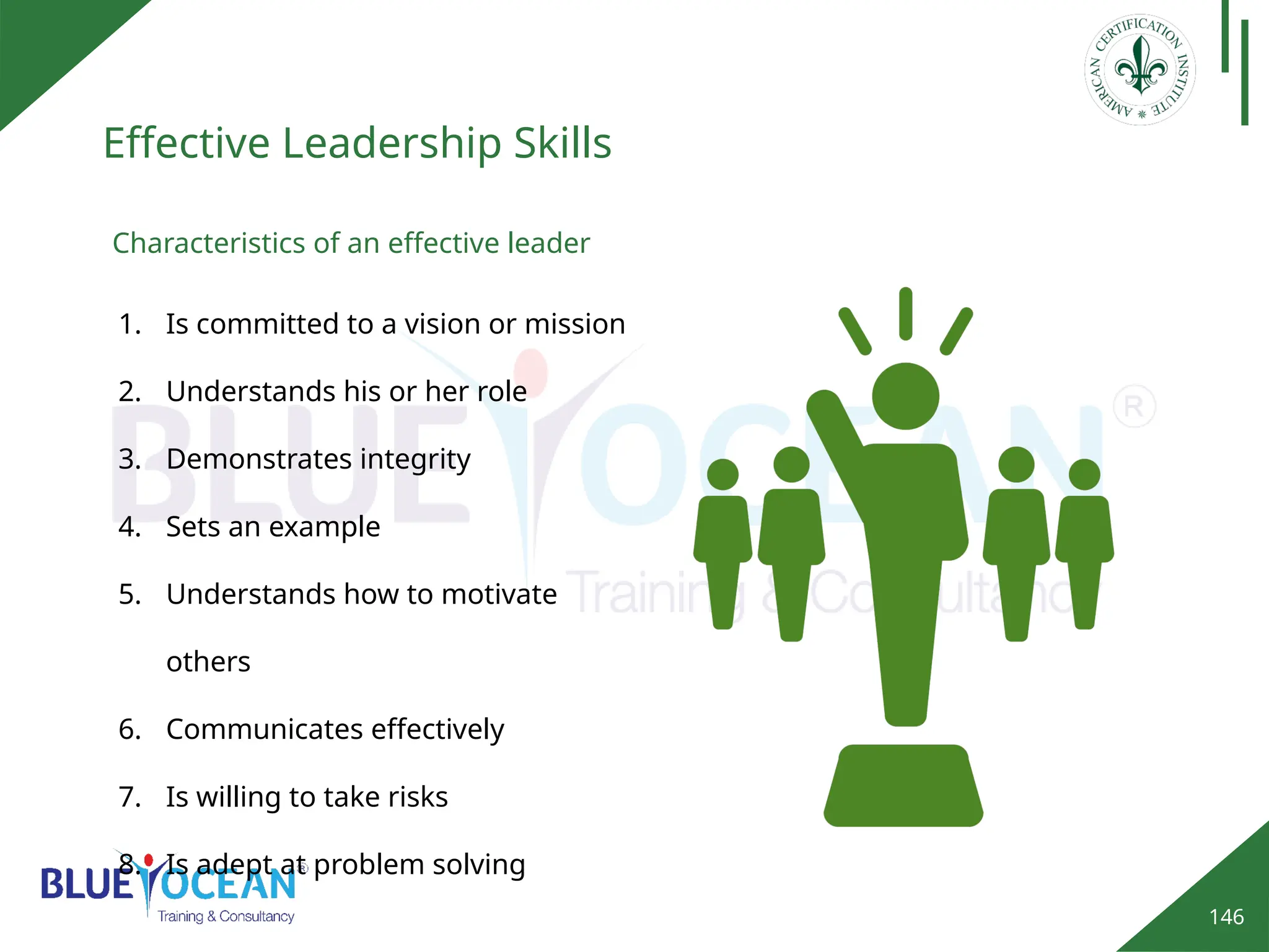 146
Effective Leadership Skills
Characteristics of an effective leader
1. Is committed to a vision or mission
2. Understands his or her role
3. Demonstrates integrity
4. Sets an example
5. Understands how to motivate
others
6. Communicates effectively
7. Is willing to take risks
8. Is adept at problem solving
 