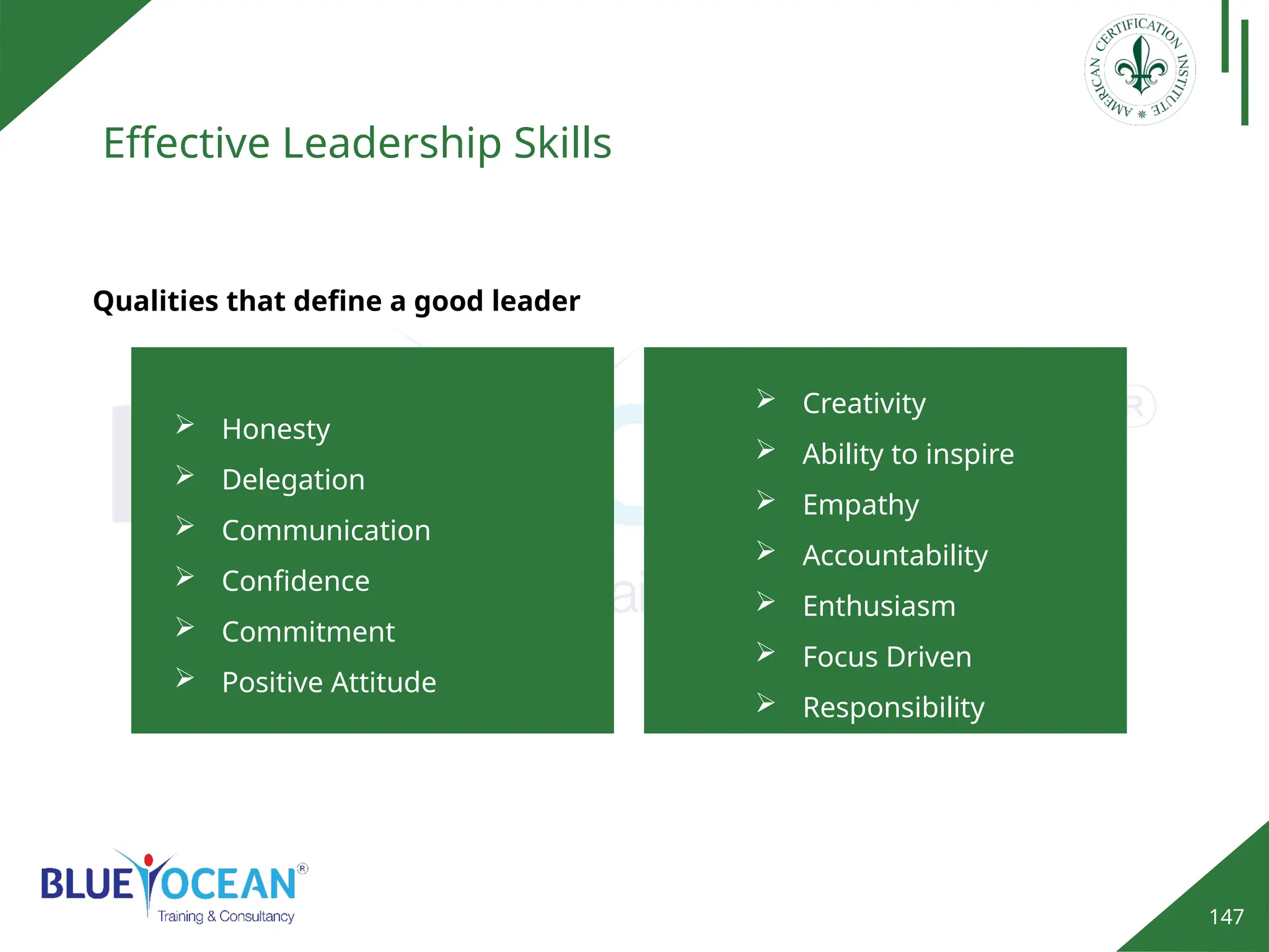 147
Effective Leadership Skills
Qualities that define a good leader
 Honesty
 Delegation
 Communication
 Confidence
 Commitment
 Positive Attitude
 Creativity
 Ability to inspire
 Empathy
 Accountability
 Enthusiasm
 Focus Driven
 Responsibility
 