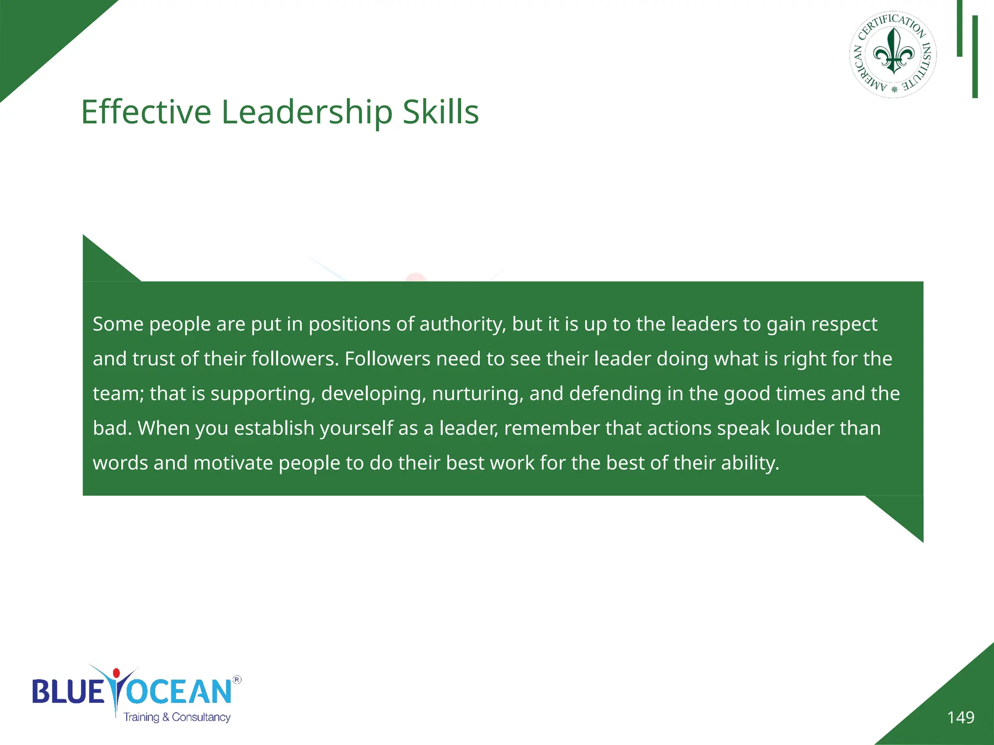 149
Effective Leadership Skills
Some people are put in positions of authority, but it is up to the leaders to gain respect
and trust of their followers. Followers need to see their leader doing what is right for the
team; that is supporting, developing, nurturing, and defending in the good times and the
bad. When you establish yourself as a leader, remember that actions speak louder than
words and motivate people to do their best work for the best of their ability.
 
