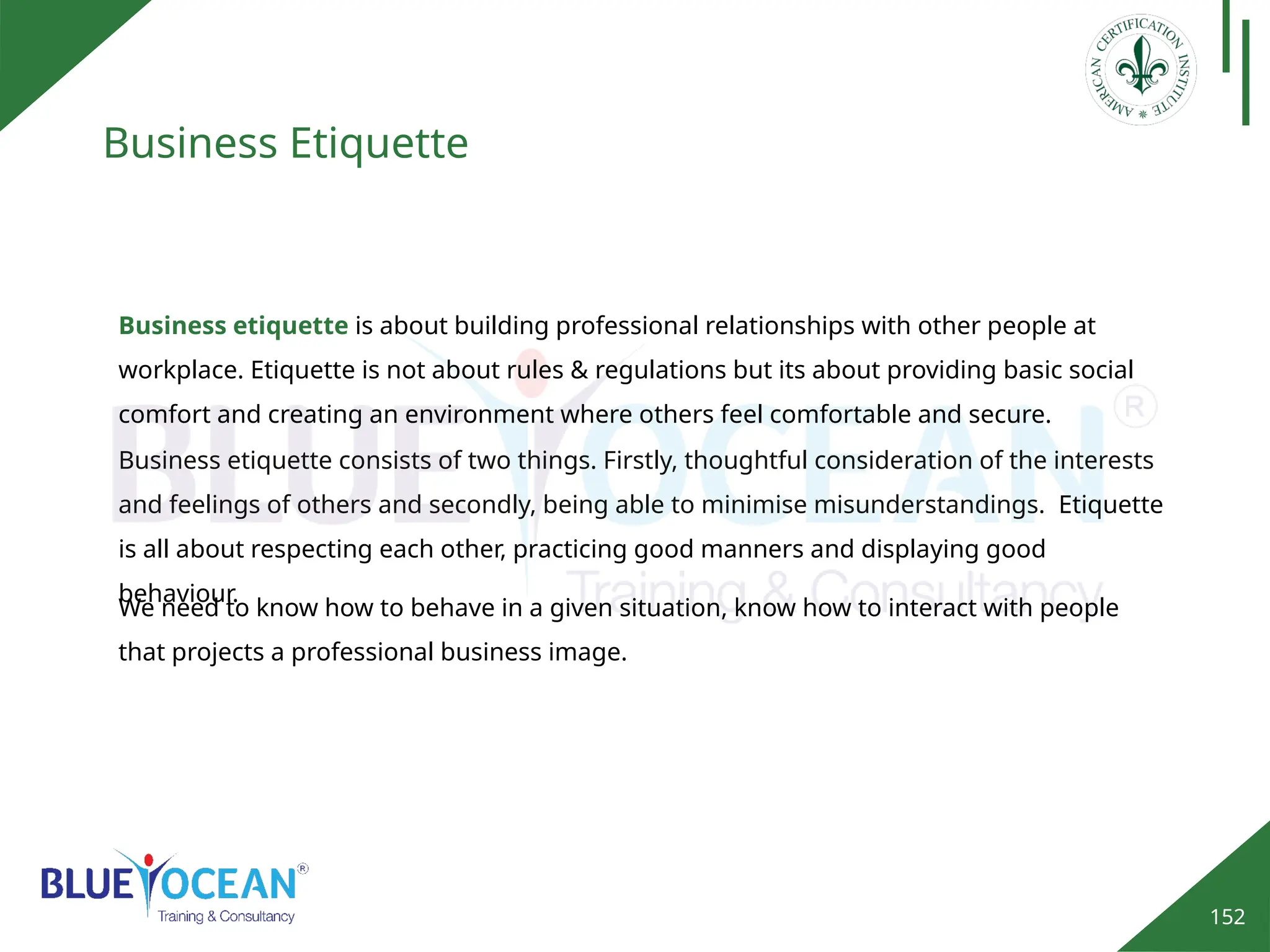 152
Business Etiquette
Business etiquette is about building professional relationships with other people at
workplace. Etiquette is not about rules & regulations but its about providing basic social
comfort and creating an environment where others feel comfortable and secure.
Business etiquette consists of two things. Firstly, thoughtful consideration of the interests
and feelings of others and secondly, being able to minimise misunderstandings. Etiquette
is all about respecting each other, practicing good manners and displaying good
behaviour.
We need to know how to behave in a given situation, know how to interact with people
that projects a professional business image.
 