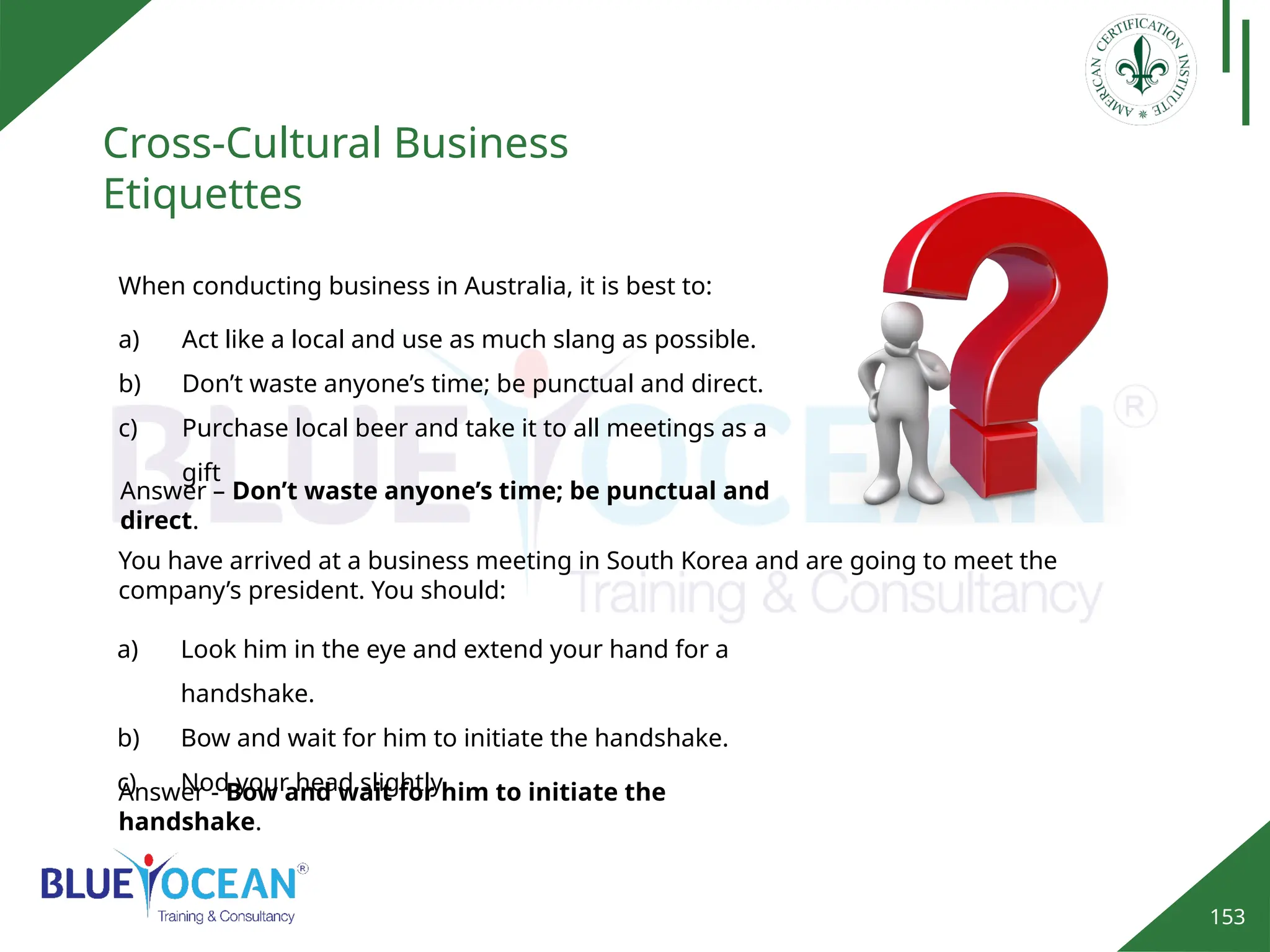153
Cross-Cultural Business
Etiquettes
Answer - Bow and wait for him to initiate the
handshake.
When conducting business in Australia, it is best to:
a) Act like a local and use as much slang as possible.
b) Don’t waste anyone’s time; be punctual and direct.
c) Purchase local beer and take it to all meetings as a
gift
Answer – Don’t waste anyone’s time; be punctual and
direct.
You have arrived at a business meeting in South Korea and are going to meet the
company’s president. You should:
a) Look him in the eye and extend your hand for a
handshake.
b) Bow and wait for him to initiate the handshake.
c) Nod your head slightly.
 