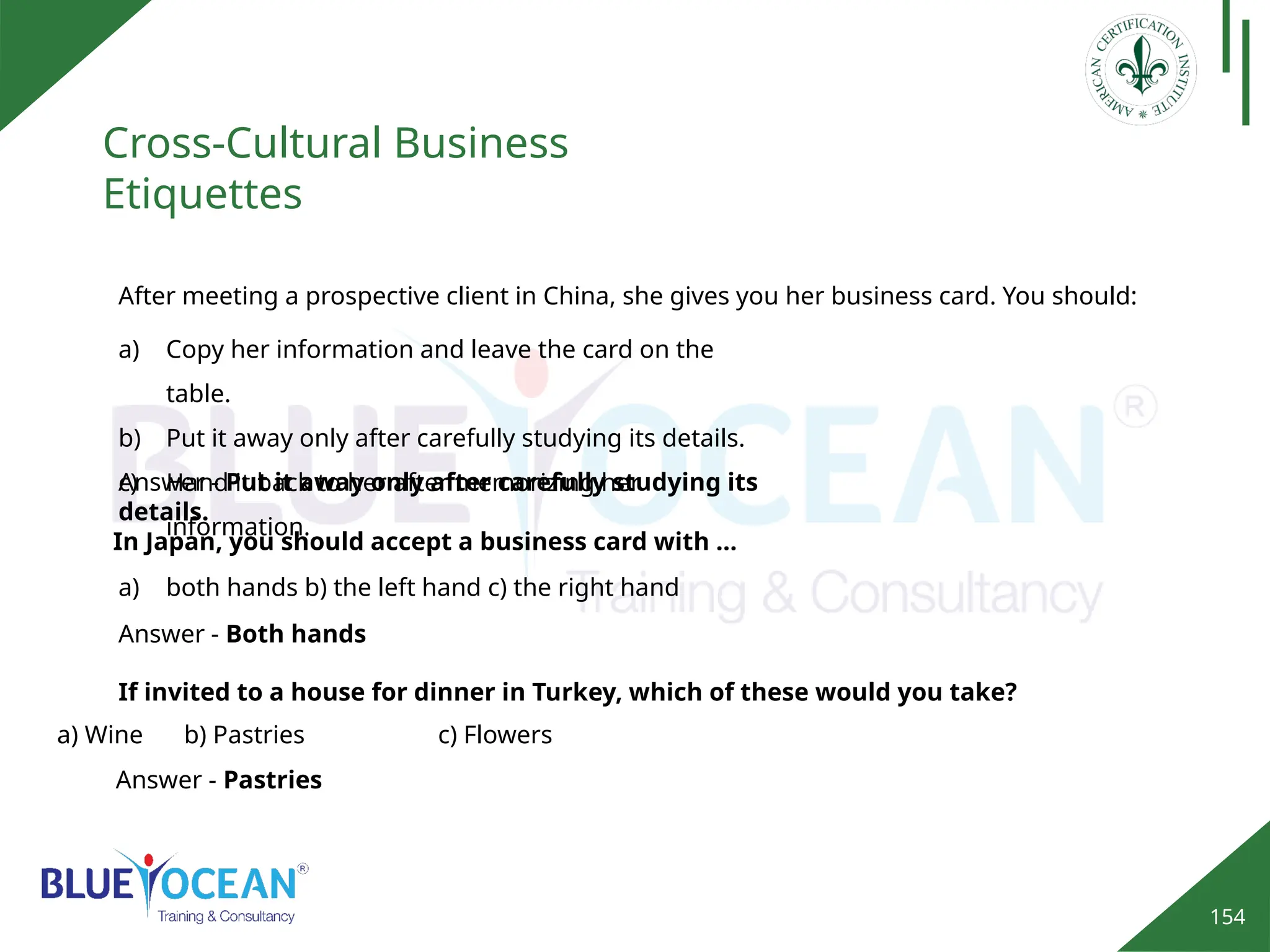 154
Cross-Cultural Business
Etiquettes
Answer - Pastries
After meeting a prospective client in China, she gives you her business card. You should:
a) Copy her information and leave the card on the
table.
b) Put it away only after carefully studying its details.
c) Hand it back to her after memorizing her
information.
Answer - Put it away only after carefully studying its
details.
In Japan, you should accept a business card with …
a) both hands b) the left hand c) the right hand
Answer - Both hands
If invited to a house for dinner in Turkey, which of these would you take?
a) Wine b) Pastries c) Flowers
 