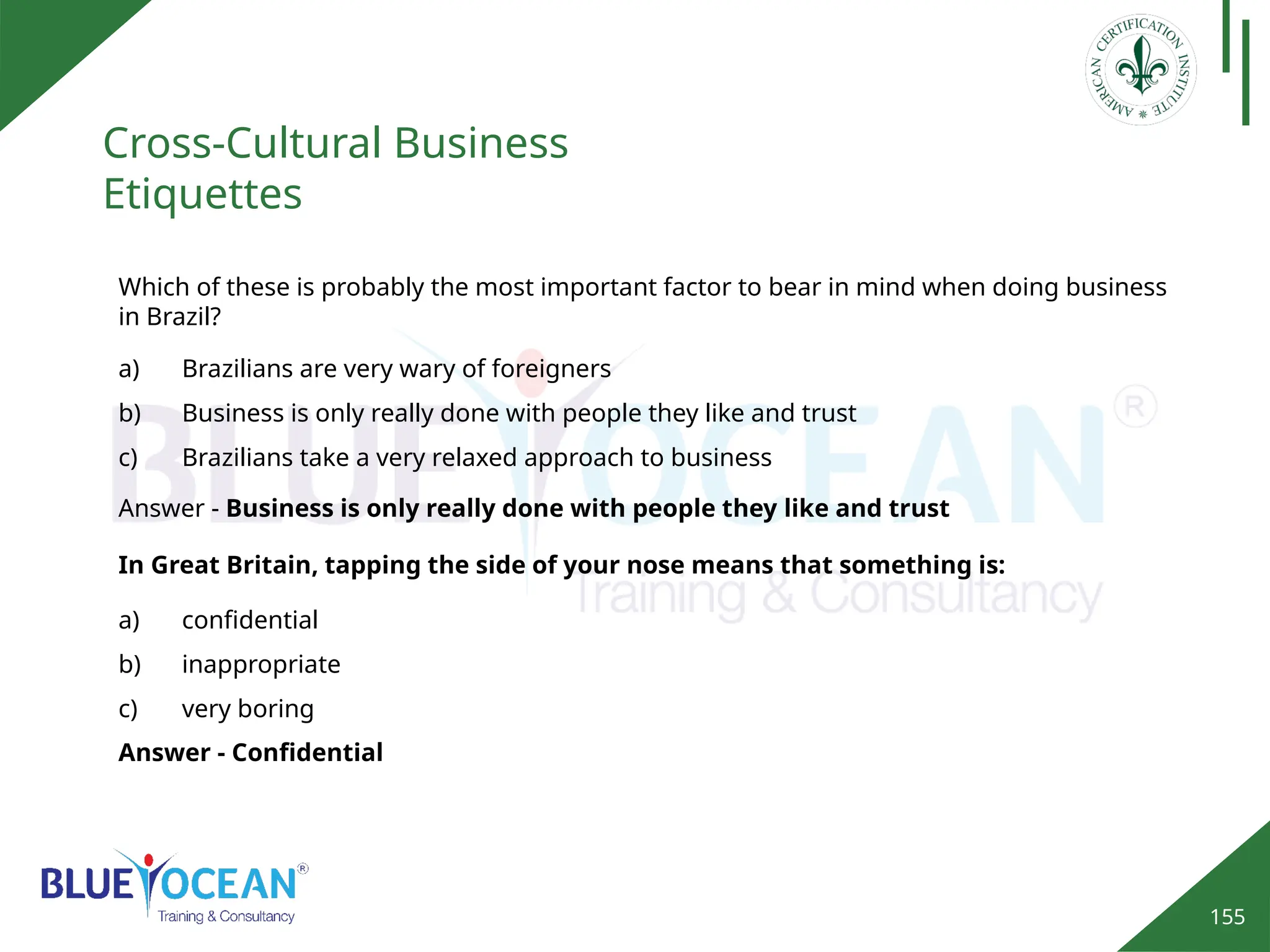 155
Cross-Cultural Business
Etiquettes
Answer - Confidential
Which of these is probably the most important factor to bear in mind when doing business
in Brazil?
a) Brazilians are very wary of foreigners
b) Business is only really done with people they like and trust
c) Brazilians take a very relaxed approach to business
Answer - Business is only really done with people they like and trust
In Great Britain, tapping the side of your nose means that something is:
a) confidential
b) inappropriate
c) very boring
 