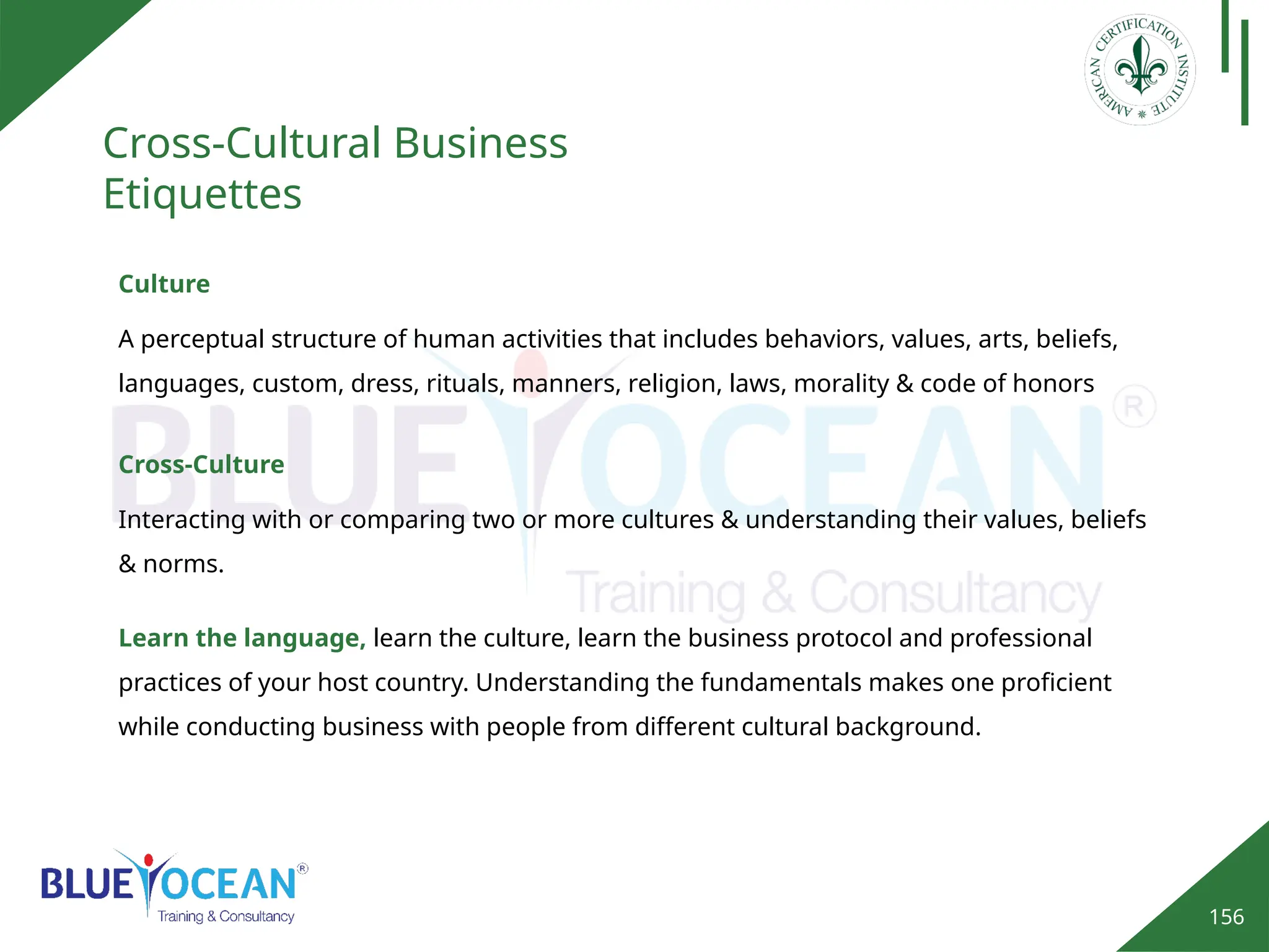 156
Cross-Cultural Business
Etiquettes
Culture
A perceptual structure of human activities that includes behaviors, values, arts, beliefs,
languages, custom, dress, rituals, manners, religion, laws, morality & code of honors
Cross-Culture
Interacting with or comparing two or more cultures & understanding their values, beliefs
& norms.
Learn the language, learn the culture, learn the business protocol and professional
practices of your host country. Understanding the fundamentals makes one proficient
while conducting business with people from different cultural background.
 