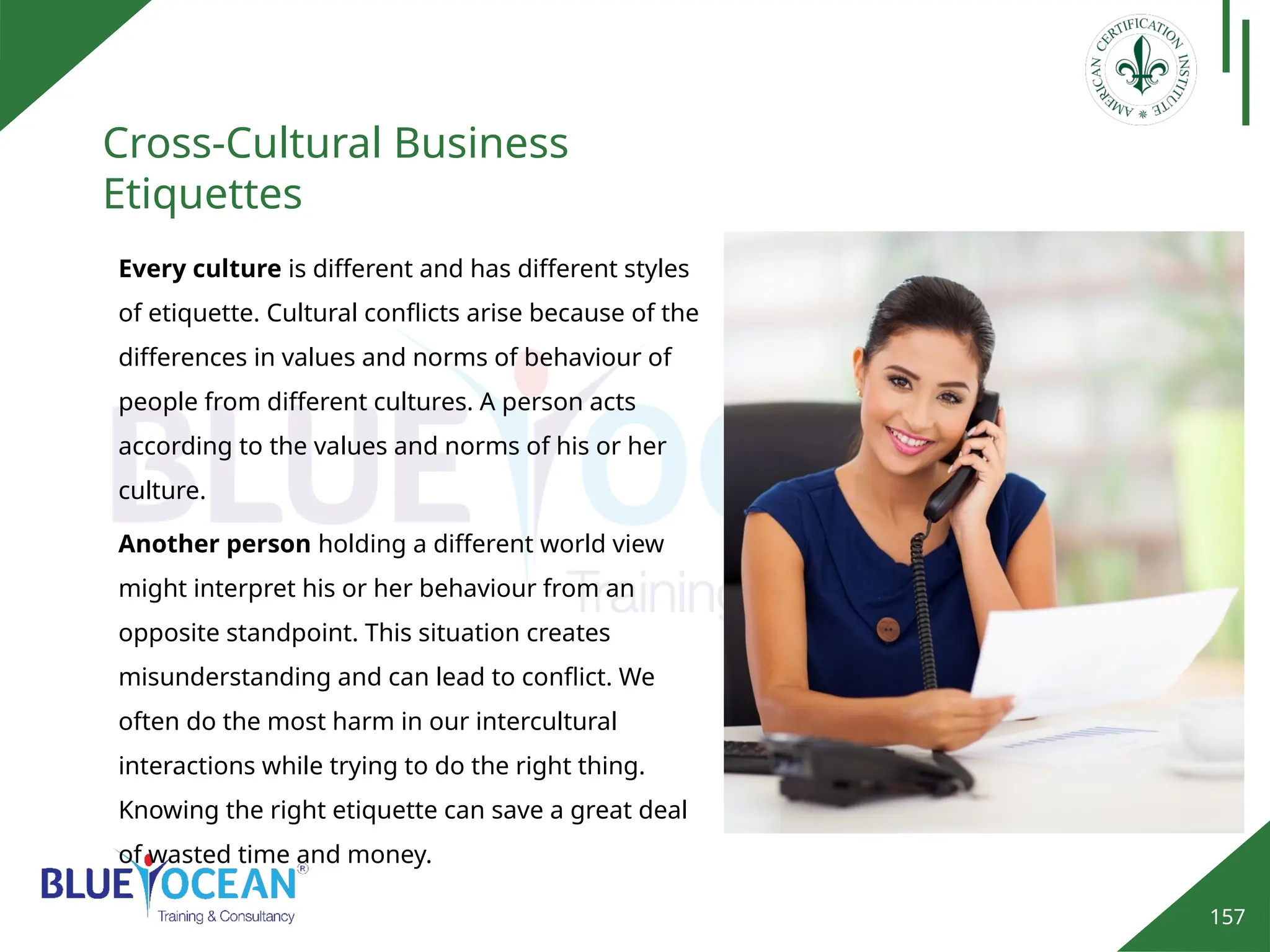 157
Cross-Cultural Business
Etiquettes
Every culture is different and has different styles
of etiquette. Cultural conflicts arise because of the
differences in values and norms of behaviour of
people from different cultures. A person acts
according to the values and norms of his or her
culture.
Another person holding a different world view
might interpret his or her behaviour from an
opposite standpoint. This situation creates
misunderstanding and can lead to conflict. We
often do the most harm in our intercultural
interactions while trying to do the right thing.
Knowing the right etiquette can save a great deal
of wasted time and money.
 