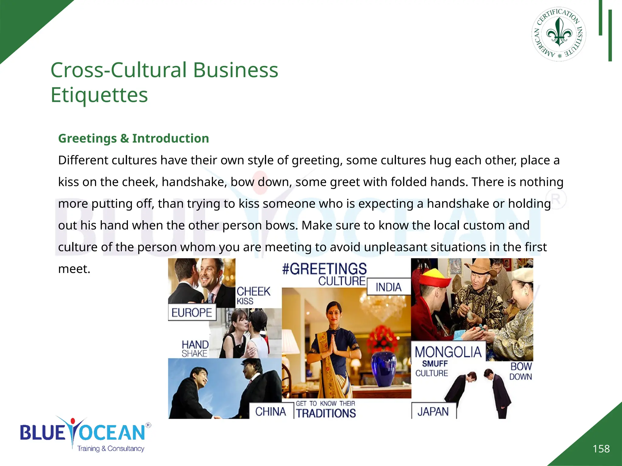 158
Cross-Cultural Business
Etiquettes
Greetings & Introduction
Different cultures have their own style of greeting, some cultures hug each other, place a
kiss on the cheek, handshake, bow down, some greet with folded hands. There is nothing
more putting off, than trying to kiss someone who is expecting a handshake or holding
out his hand when the other person bows. Make sure to know the local custom and
culture of the person whom you are meeting to avoid unpleasant situations in the first
meet.
 