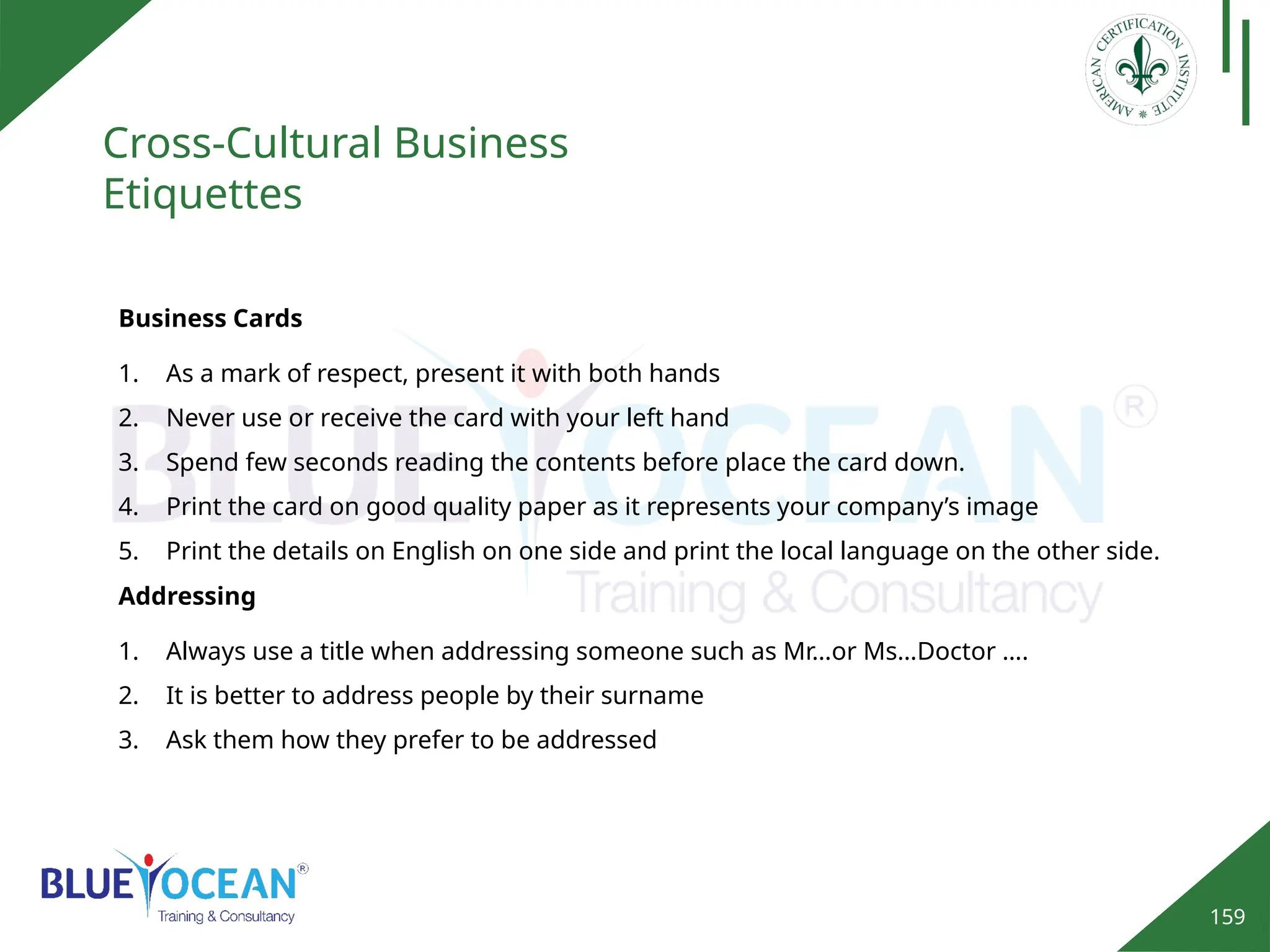 159
Cross-Cultural Business
Etiquettes
Business Cards
1. As a mark of respect, present it with both hands
2. Never use or receive the card with your left hand
3. Spend few seconds reading the contents before place the card down.
4. Print the card on good quality paper as it represents your company’s image
5. Print the details on English on one side and print the local language on the other side.
Addressing
1. Always use a title when addressing someone such as Mr…or Ms…Doctor ….
2. It is better to address people by their surname
3. Ask them how they prefer to be addressed
 