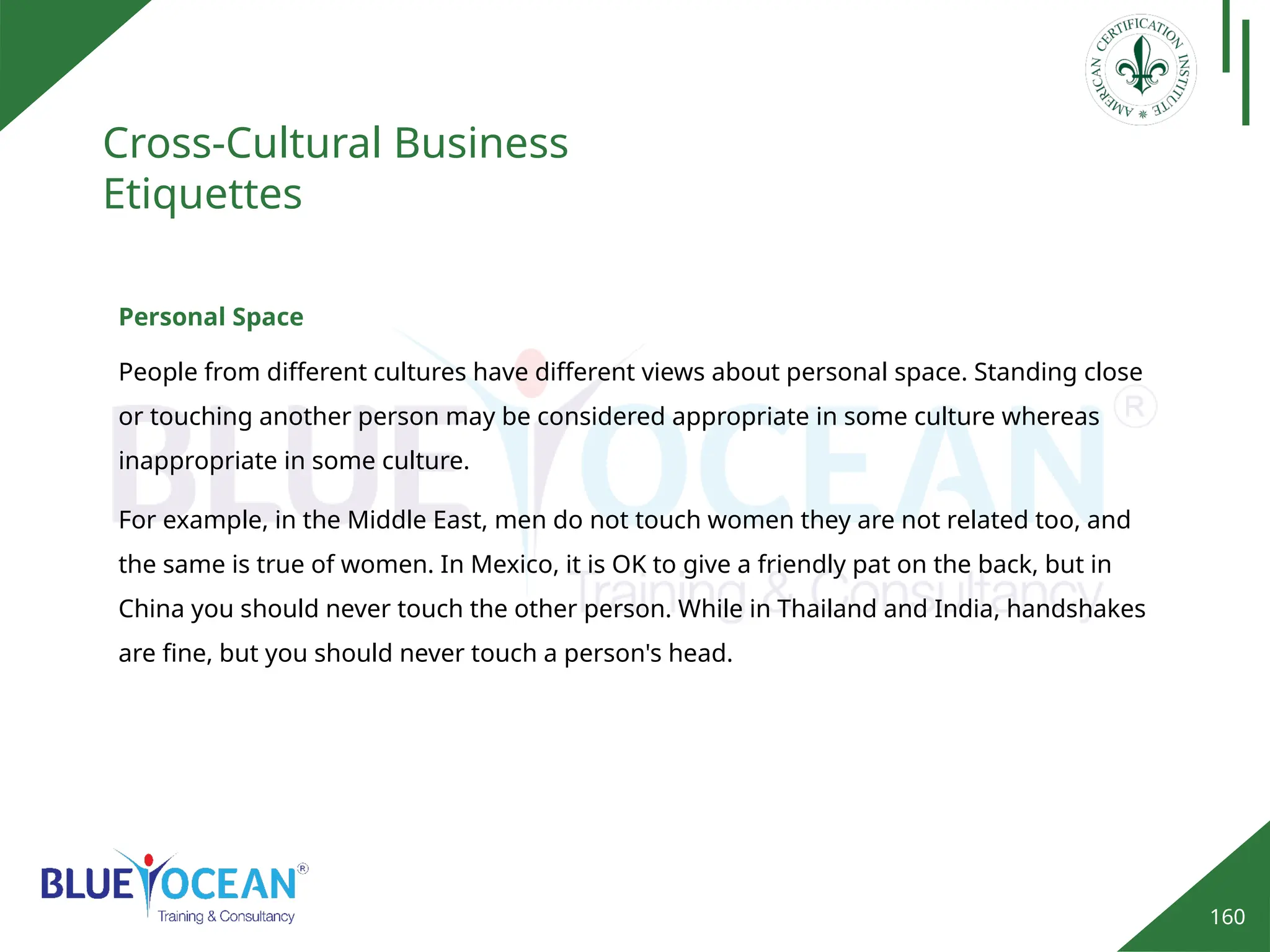 160
Cross-Cultural Business
Etiquettes
Personal Space
People from different cultures have different views about personal space. Standing close
or touching another person may be considered appropriate in some culture whereas
inappropriate in some culture.
For example, in the Middle East, men do not touch women they are not related too, and
the same is true of women. In Mexico, it is OK to give a friendly pat on the back, but in
China you should never touch the other person. While in Thailand and India, handshakes
are fine, but you should never touch a person's head.
 