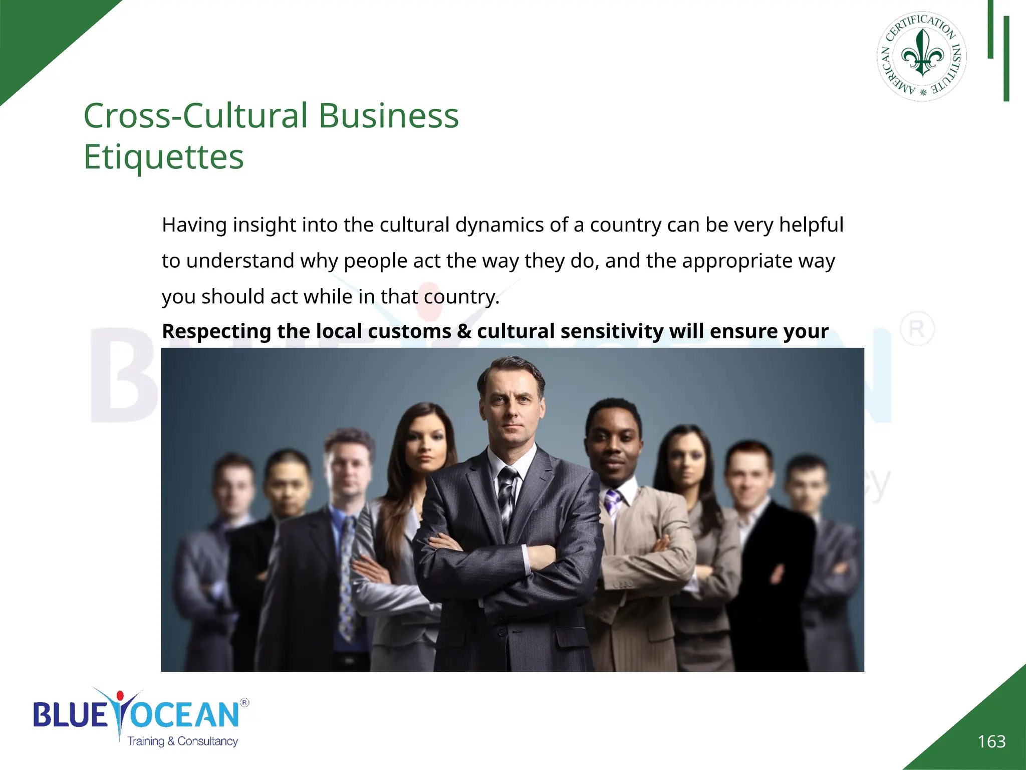 163
Cross-Cultural Business
Etiquettes
Having insight into the cultural dynamics of a country can be very helpful
to understand why people act the way they do, and the appropriate way
you should act while in that country.
Respecting the local customs & cultural sensitivity will ensure your
success
 