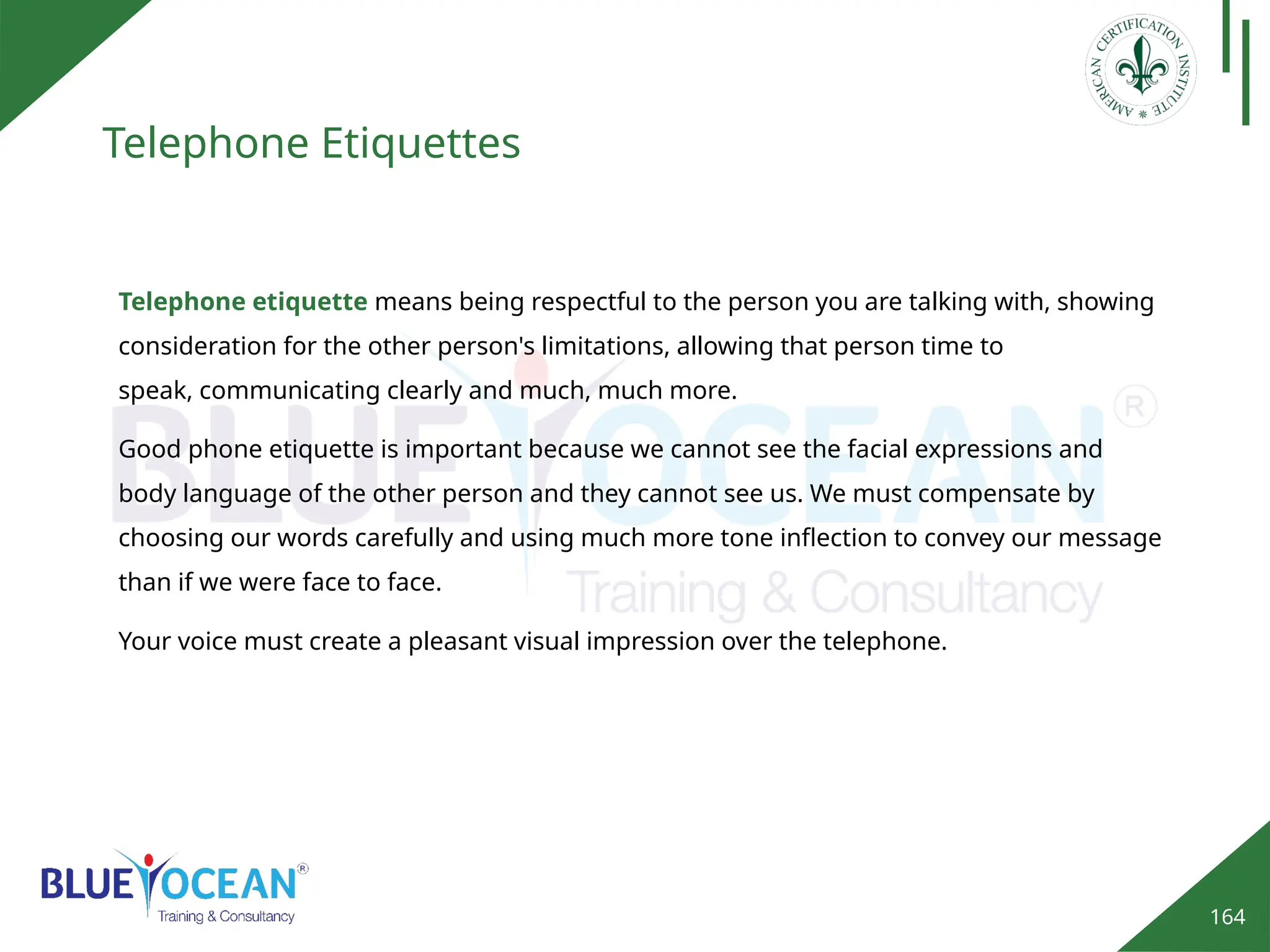 164
Telephone Etiquettes
Good phone etiquette is important because we cannot see the facial expressions and
body language of the other person and they cannot see us. We must compensate by
choosing our words carefully and using much more tone inflection to convey our message
than if we were face to face.
Telephone etiquette means being respectful to the person you are talking with, showing
consideration for the other person's limitations, allowing that person time to
speak, communicating clearly and much, much more.
Your voice must create a pleasant visual impression over the telephone.
 