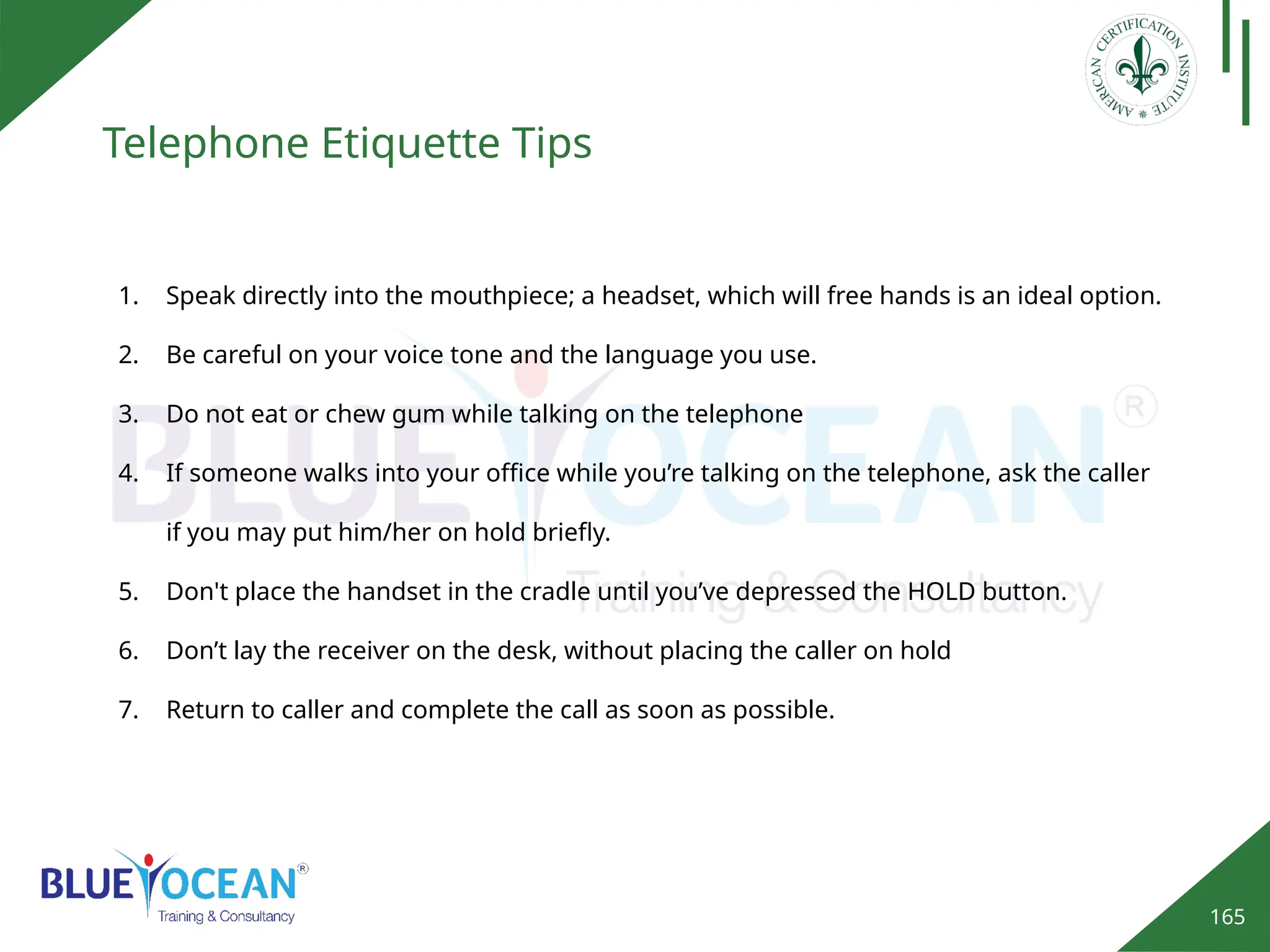 165
Telephone Etiquette Tips
1. Speak directly into the mouthpiece; a headset, which will free hands is an ideal option.
2. Be careful on your voice tone and the language you use.
3. Do not eat or chew gum while talking on the telephone
4. If someone walks into your office while you’re talking on the telephone, ask the caller
if you may put him/her on hold briefly.
5. Don't place the handset in the cradle until you’ve depressed the HOLD button.
6. Don’t lay the receiver on the desk, without placing the caller on hold
7. Return to caller and complete the call as soon as possible.
 